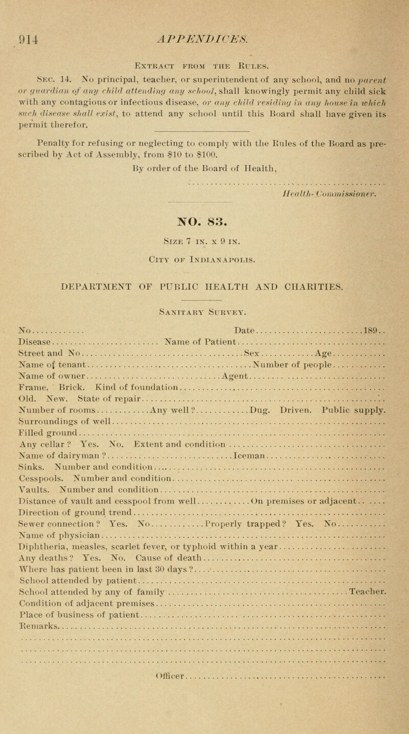 Extract from the Rules. Sec. 14. No principal, teacher, or superintendent of any school, and no parent or guardian of any child attending urn/ school, shall knowingly permit any child sick with any contagious or infectious disease, or any child residing in any house in which such disease shall exist, to attend any school until this Board shall have given its permit therefor. Penalty for refusing or neglecting to comply witli the Rules of the Board as pre- scribed by Act of Assembly, from $10 to $100. By order of the Board of Health, Iliiillh' ( ommissioner. NO. 83. Size 7 in. x 9 in. City of Indianapolis. DEPARTMENT OF PUBLIC HEALTH AND CHARITIES. Sanitary Survey. No Date 189.. Disease Name of Patient Street and No Sex Age Name of tenant Number of people Name of owner Agent Frame. Brick. Kind of foundation Old. New. State of repair Number of rooms Any well ? Dug. Driven. Public supply. Surroundings of well Filled ground Any cellar ? Yes. No. Extent and condition Name of dairyman ? Iceman Sinks. Number and condition Cesspools. Number and condition Vaults. Number and condition Distance of vault and cesspool from well On premises or adjacent Direction of ground trend Sewer connection ? Yes. No Properly trapped ? Yes. No Name of physician Diphtheria, measles, scarlet fever, or typhoid within a year Any deaths '? Yes. No. Cause of death Where has patient been in last 30 days ? School attended by patient School attended by any of family Teacher. Condition of adjacent premises Place of business of patient Remarks Officer.