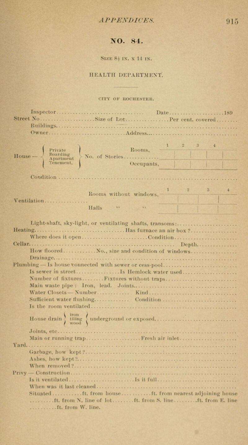 >0. S4. Size 8j i\. x 14 in. HEALTH DEPARTMENT. COT OF ROCHESTER. Inspector Date 189 Streel No Size (if Lot Per cent, covered Buildings Owner Address I Private I Rooms, House- JSSSLt , *■ of Stories pan tenement. | Occupants, Condition l Rooms without windows, Vent ilal i<>n Halls Light-shaft, sky-light, or ventilating shafts, transoms: Heating Has furnace an air box '.'... Where does it open Condition Cellar Depth. How floored No., size and condition of windows.. Drainage Plumbing Is house connected with sewer or cess-pool Is sewer in streel Is Hemlock water used Number of fixtures Fixtures withoui t raps Main waste pipe : Iron. lead. Joints Water Closets Number Kind Sufficient water flushing Condition Is the room ventilated llniisc drain tiling , underground or exposed.... I wood \ •loints, etc Mam oi running irap Fresh air inlet Sard • ,;nbage, liv. kept? Ashes, how kepi .' When removed '.' Privy < list ruction \ ent dated Is il full When was it last cleaned ited ft. from bousi .ft. from nearest adjoining house ft. from \. lii I' lot. ft. from S. line .ft. from E. line ft. from W. line.