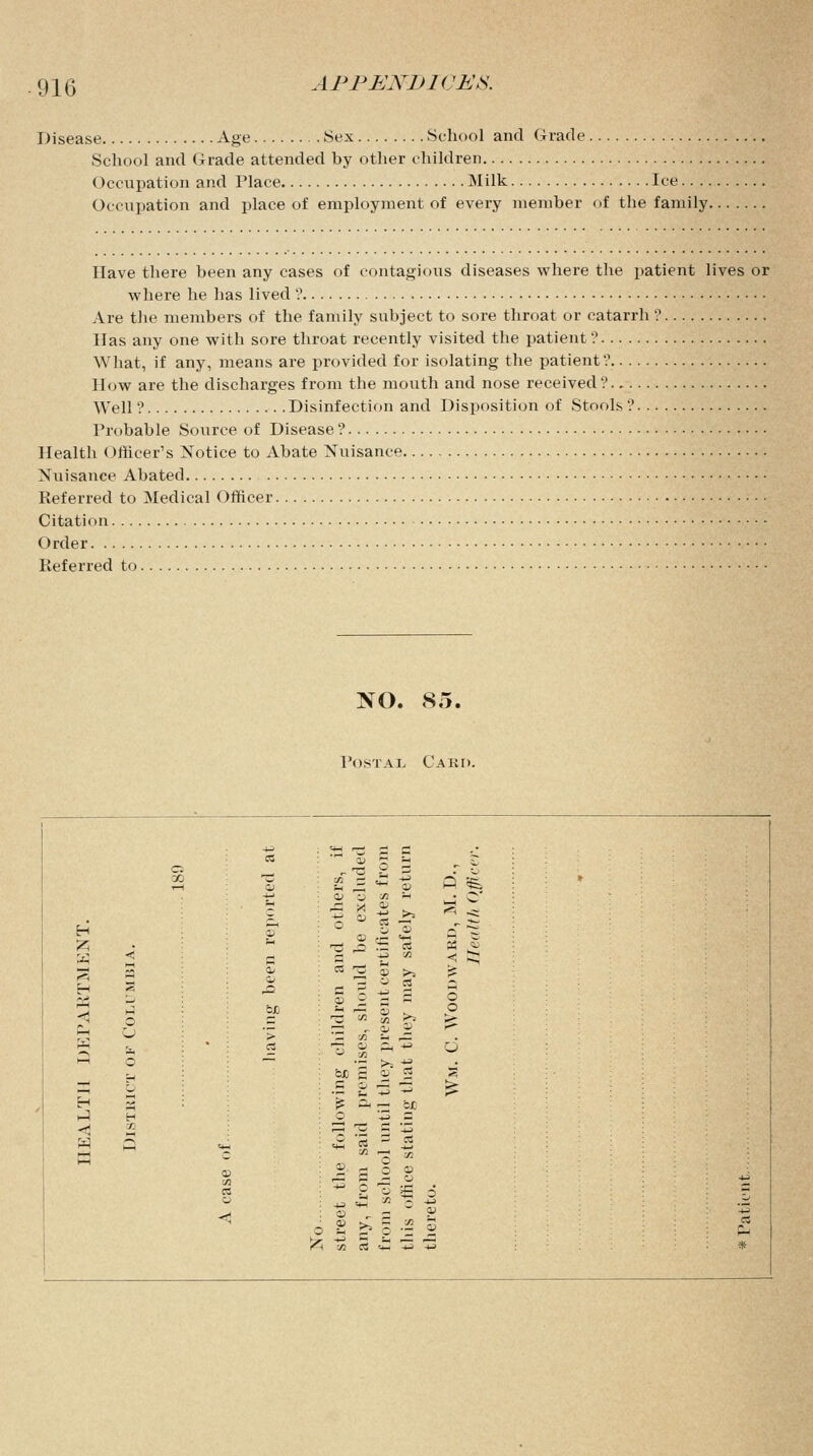 Disease Age Sex School and Grade School and Grade attended by other children Occupation and Place Milk Ice.... Occupation and place of employment of every member (if the family. Have there been any cases of contagious diseases where the patient lives or where he has lived'? Are the members of the family subject to sore throat or catarrh ? Has any one with sore throat recently visited the patient'? What, if any, means are provided for isolating the patient? How are the discharges from the mouth and nose received ?. Well ? Disinfection and Disposition of Stools ? Probable Source of Disease ? Health Officer's Notice to Abate Nuisance Nuisance Abated Referred to Medical Officer Citation. .. . Order Referred to. NO. So. Postal Card. c a S3 'S £ C 11  b ,. S : X 0) £ = * « P fe aj a ea sh i_J © H x> *4 rt •t; _2 ~ <K 35 «J a t2 M < =; 3 3 3ii a itce may ODW < M &JD 5 -= 3 ^ P Ch u > 3 to ** ,3 W i. a -T Q> -, 4J Q O cJD c « 2 S S c fi C3^3 > H jj3 ^ ^ — CX »J H c -3 = < DO s« gs W P <£ « - * 1—1 ■^ yi 0 a c C 5 2' £ 2 g *i  2 1 £ a - < c stree any, from this there rt !* #