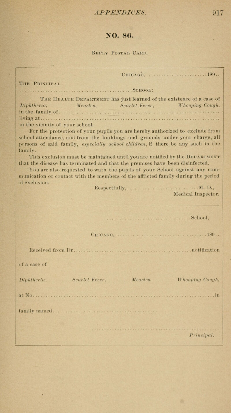 XO. 86. Kkim.y PoSTAr Card. Chicago 189. Tiik Principal Si 111 n.l.: Tin: Health Department has just learned of the existence of a ease of Diphtheria, Measles, Scarlet Fever, Whooping Cough. in the family of Iivino; at in the vicinity of your school. For the protection of your pupils you are hereby authorized to exclude from school attendance, and from the buildings and grounds under your charge, all persons of said family, especially school children,it there be any such in the family. This exclusion must be maintained until you are notified by the DEPARTMENT that the disease has terminated and that the premises have been disinfected. Yon are also requested to warn the pupils of your School against any com- munication or contact with the members of the afflicted family during the period nf exclusion. Respectfully M. !>.. Medical Inspector. School, Chicago 189.. Received from Dr notification of a case i »f Diphthi 8carlel Fever, Measles, H hooping Cough, ;i No in family named Principal.