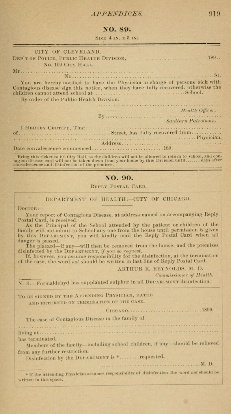 NO. 89. Size 4 in. x '■> in. CITY OF CLEVELAND, Dep't of Police. Public Hkai.tii Division, 189 No. 102 City Hall. Mr... No st. You are hereby notified to have the Physician in charge of persons sick with Contagious disease sign this notice, when they have fully recovered, otherwise the children cannot attend school at School. By order of the Public Health Division. Health Officer. By Sanitary Patrolman. I Hebeby Cebtift, That of Street, has fully recovered from Physician. Address Date convalescence commenced 189.. Brim; this ticket to 102 < its Hall, as tin- children will not be allowed to return to school, ami con- tagion disease caul will not I'm- taken down from your home by this Division until days after convalescence and disinfection of the premises. NO. 90. Reply Postal Card. DEPARTMENT OF IIKALTH:—CITY OF CHICAGO. Do< roB:— Your report of Contagions Disease at address named on accompanying Reply Postal Card, is received. As the Principal of the Scl 1 attended by the patient or children .4' the family will not admit to School any one from the house until permission is given by this DEPABTMENT, you will kindly mail the Reply Postal Card when all danger is passed. The placard—if any—will then be removed from the house, and the premises disinfected by the Department, \fyou so request. D. however, you ;issume responsibility tor the disinfection, at the termination of the case, the word not should be written in last line of Reply Postal < aid. AKTliri; K. REYNOLDS, M. D. ' 'omtnlssiom r <<f Health. S. i;. Formaldehyd has supplanted sulphur in all Depabtmi nt disinfection. To BE SIGNED B1 rHE ATTENDING PHYSICIAN, D \ii:t> LSD i: l it BNED OS i i RMIM \ MOH 01 i HE 0 \-i . Chicago, 1899. The case of Contagious Disease In the family of living al lias terminated. .Members of the familj including school children, if any should be relieved from an> further restriction. Disinfection by the Dkpabtmeni is requested. . M. I). • ii the attending Physician assume* responslbtlitj of disinfection the word not should be written in this space.