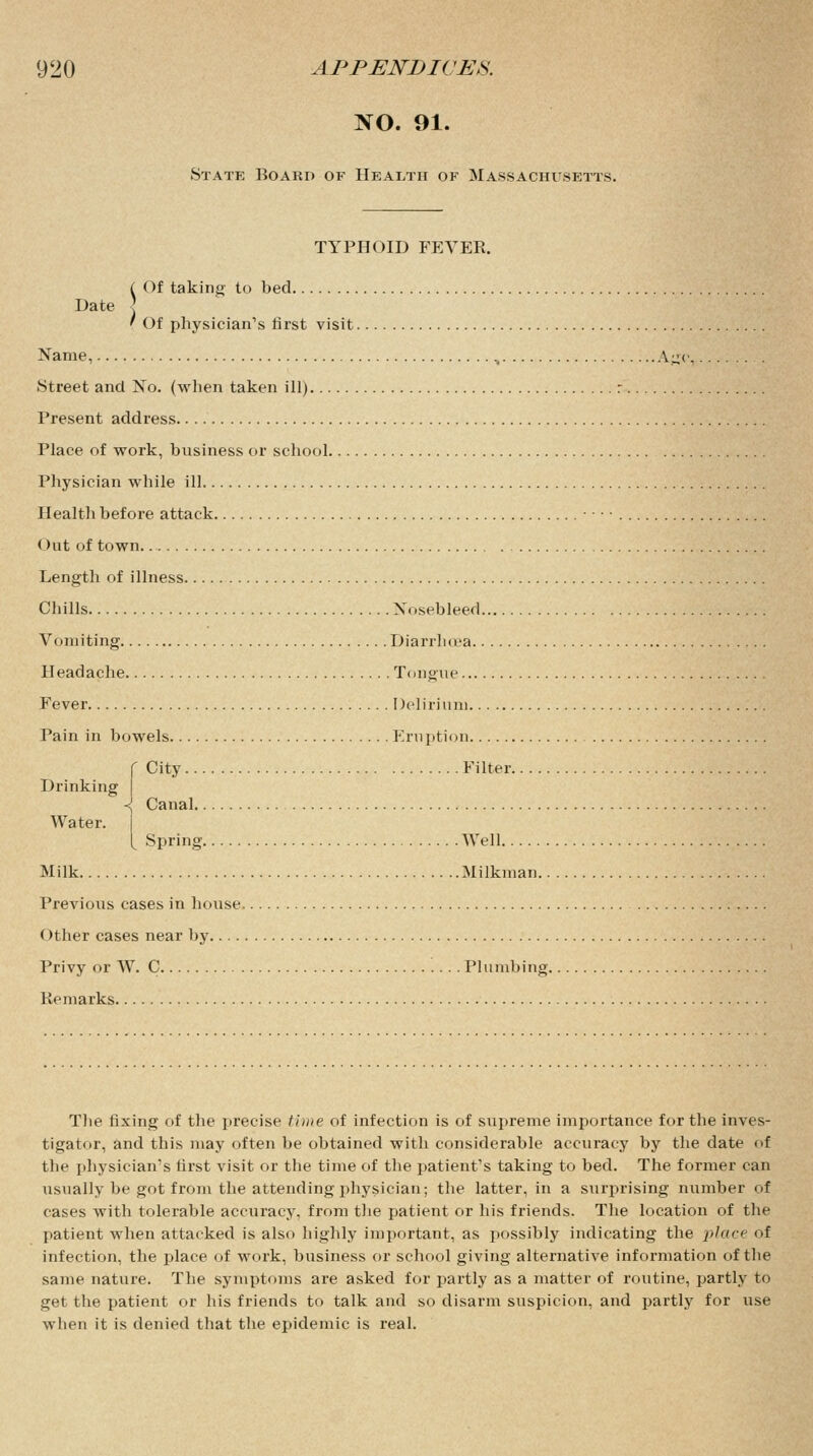 NO. 91. State Board of Health of Massachusetts. TYPHOID FEVER. Date C Of taking to bed ' Of physician's first visit. Name, ., \-< Street and No. (when taken ill) : Present address Place of work, business or school Physician while ill Health before attack < Hit of town. Length of illness Chills Nosebleed Vomiting Diarrhoea Headache Tongue Fever Delirium Pain in bowels Eruption City Filter Drinking <j Canal Water. [ Spring Well Milk Milkman. Previous cases in house (>ther cases near by Privy or W. C Plumbing Remarks The fixing of the precise time of infection is of supreme importance for the inves- tigator, and this may often be obtained with considerable accuracy by the date of the physician's first visit or the time of the patient's taking to bed. The former can usually be got from the attending physician; the latter, in a surprising number of cases with tolerable accuracy, from the patient or his friends. The location of the patient when attacked is also highly important, as possibly indicating the place of infection, the place of work, business or school giving alternative information of the same nature. The symptoms are asked for partly as a matter of routine, partly to get the patient or his friends to talk and so disarm suspicion, and partly for use when it is denied that the epidemic is real.