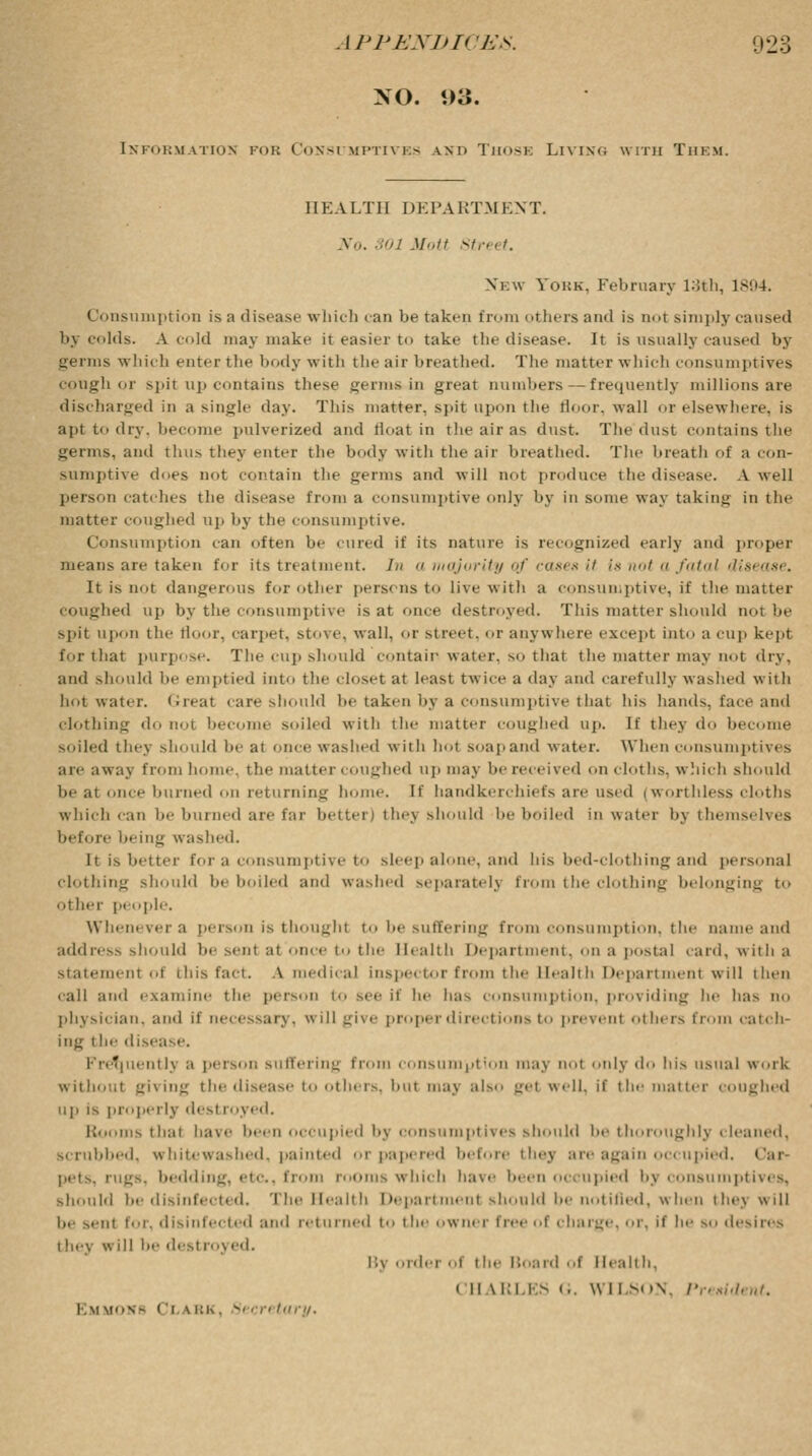 NO. !>3. Information fob Consumptives am> Those Living with Them. HEALTH DEPARTMENT. No. SOI Mott Street. New Yokk. February 13th, 1894. Consumption is a disease which can be taken from others and is not simply caused by (ids. A cold may make it easier to take the disease. It is usually caused by germs which enter the body with the air breathed. The matter which consumptives cough or spit up contains these germs in great numbers—frequently millions are discharged in a single day. This matter, spit upon the floor, wall or elsewhere, is apt to dry, become pulverized and float in the air as dust. The dust contains the germs, and thus they enter the body with the air breathed. The breath of a con- sumptive does not contain the germs and will not produce the disease. A well person catches the disease from a consumptive only by in some way taking in the matter coughed up by the consumptive. Consumption can often be cured if its nature is recognized early and proper means are taken for its treatment. /// a majority of cases it Is not a fatal disease. It is not dangerous for other persons to live with a consumptive, if the matter coughed up by the consumptive is at once destroyed. This matter should not be spit upon the floor, carpet, stove, wall, or street, or anywhere except into a cup kept for that purpose. The cup should contain water, so that the matter may not dry, and should be emptied into the closet at least twice a day and carefully washed with hot water. Great care should be taken by a consumptive that his hands, face and clothing d i become soiled with the matter coughed up. If they do become soiled they should be at once washed with hot soapand water. When consumptives are away from home, the matter coughed up may be received on clot lis. which should be at once burned on returning home. If handkerchiefs are used (worthless cloths which can be binned are far better) they should be boiled in water i>> themselves before being washed. It is better for a consumptive to sleep alone, and his bed-clot hing and personal clothing should be boded and washed separately from the clothing belonging to other people. Whenever a person is thought to be suffering from consumption, the name and address should be sent at once to the Health Department, on a postal card, with a statement of this fact. A medical inspe< tor from the Health Department will then call ami examine the person to see if he has consumption, providing be has no physician, and if necessary, will give proper directions to prevent others from catch- ing t he disease. quentlj a person Buffering from consumption may not only do bis usual work without giving the disease to others, but may als.. get well, if the matter coughed Up is properly desl loyed. Booms that nave been occupied by consumptives should be thoroughly cleaned. scrubbed, whitewashed, painted or papered before thej are again occupied, Car pets. rugs, bedding, etc, from rooms which have been occupied bj consumptives, should be disinfected. The Health Department should be notified, when thej will be sent for, disinfected and returned to the owner free of charge, or, if he so desires they will be dest roj ed. By order of the Board of Health, in \ki.i-s ... \\ 11 son, President. i-.m uons Ci ibk, -' ■ ■/■> tary.