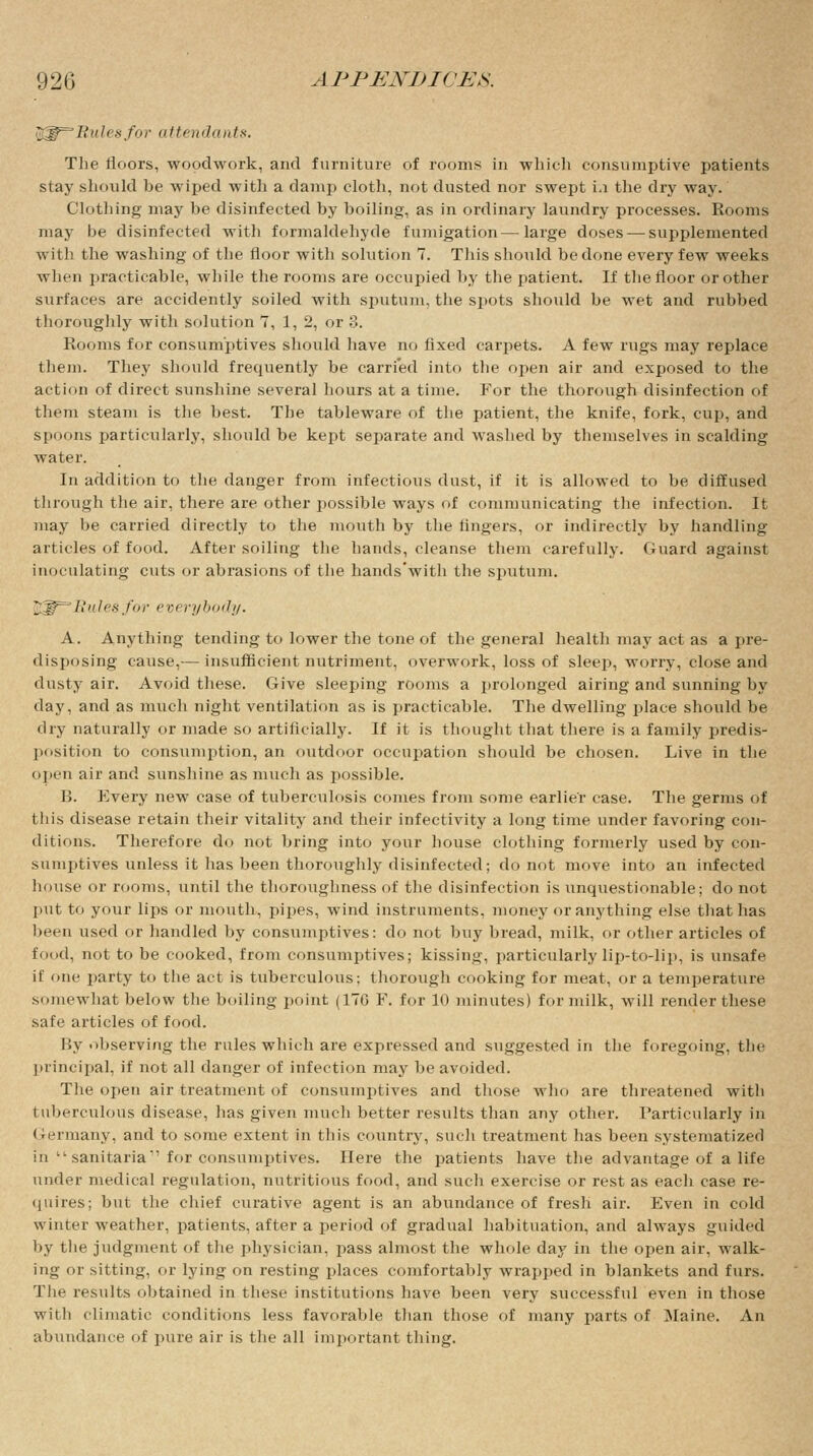 $^~Rulesfor attendants. The floors, woodwork, and furniture of rooms in which consumptive patients stay should be wiped with a damp cloth, not dusted nor swept i.i the dry way. Clothing may be disinfected by boiling, as in ordinary laundry processes. Rooms may be disinfected with formaldehyde fumigation—large doses — supplemented with the washing of the floor with solution 7. This should be done every few weeks when practicable, while the rooms are occupied by the patient. If the floor or other surfaces are accidently soiled with sputum, the spots should be wet and rubbed thoroughly with solution T, 1,2, or 3. Rooms for consumptives should have no fixed carpets. A few rugs may replace them. They should frequently be carried into the open air and exposed to the action of direct sunshine several hours at a time. For the thorough disinfection of them steam is the best. The tableware of the patient, the knife, fork, cup, and spoons particularly, should be kept separate and washed by themselves in scalding water. In addition to the danger from infectious dust, if it is allowed to be diffused through the air, there are other possible ways of communicating the infection. It may be carried directly to the mouth by the fingers, or indirectly by handling articles of food. After soiling the hands, cleanse them carefully. Guard against inoculating cuts or abrasions of the hands'with the sputum. ft^^Rulesfor everybody. A. Anything tending to lower the tone of the general health may act as a pre- disposing cause,— insufficient nutriment, overwork, loss of sleep, worry, close and dusty air. Avoid these. Give sleeping rooms a prolonged airing and sunning by clay, and as much night ventilation as is practicable. The dwelling place should be dry naturally or made so artificially. If it is thought that there is a family predis- position to consumption, an outdoor occupation should be chosen. Live in the open air and sunshine as much as possible. B. Every new case of tuberculosis comes from some earlier case. The germs of this disease retain their vitality and their infectivity a long time under favoring con- ditions. Therefore do not bring into your house clothing formerly used by con- sumptives unless it has been thoroughly disinfected; do not move into an infected house or rooms, until the thoroughness of the disinfection is unquestionable; do not put to your lips or mouth, pipes, wind instruments, money or anything else that has been used or handled by consumptives: do not buy bread, milk, or other articles of food, not to be cooked, from consumptives; kissing, particularly lip-to-lip, is unsafe if one party to the act is tuberculous; thorough cooking for meat, or a temperature somewhat below the boiling point (176 F. for 10 minutes) for milk, will render these safe articles of food. By observing the rules which are expressed and suggested in the foregoing, the principal, if not all danger of infection may be avoided. The open air treatment of consumptives and those who are threatened with tuberculous disease, has given much better results than any other. Particularly in Germany, and to some extent in this country, such treatment has been systematized in sanitaria for consumptives. Here the patients have the advantage of a life under medical regulation, nutritious food, and such exercise or rest as each case re- quires; but the chief curative agent is an abundance of fresh air. Even in cold winter weather, patients, after a period of gradual habituation, and always guided by the judgment of the physician, pass almost the whole day in the open air, walk- ing or sitting, or lying on resting places comfortably wrapped in blankets and furs. The results obtained in these institutions have been very successful even in those with climatic conditions less favorable than those of many parts of Maine. An abundance of pure air is the all important thing.