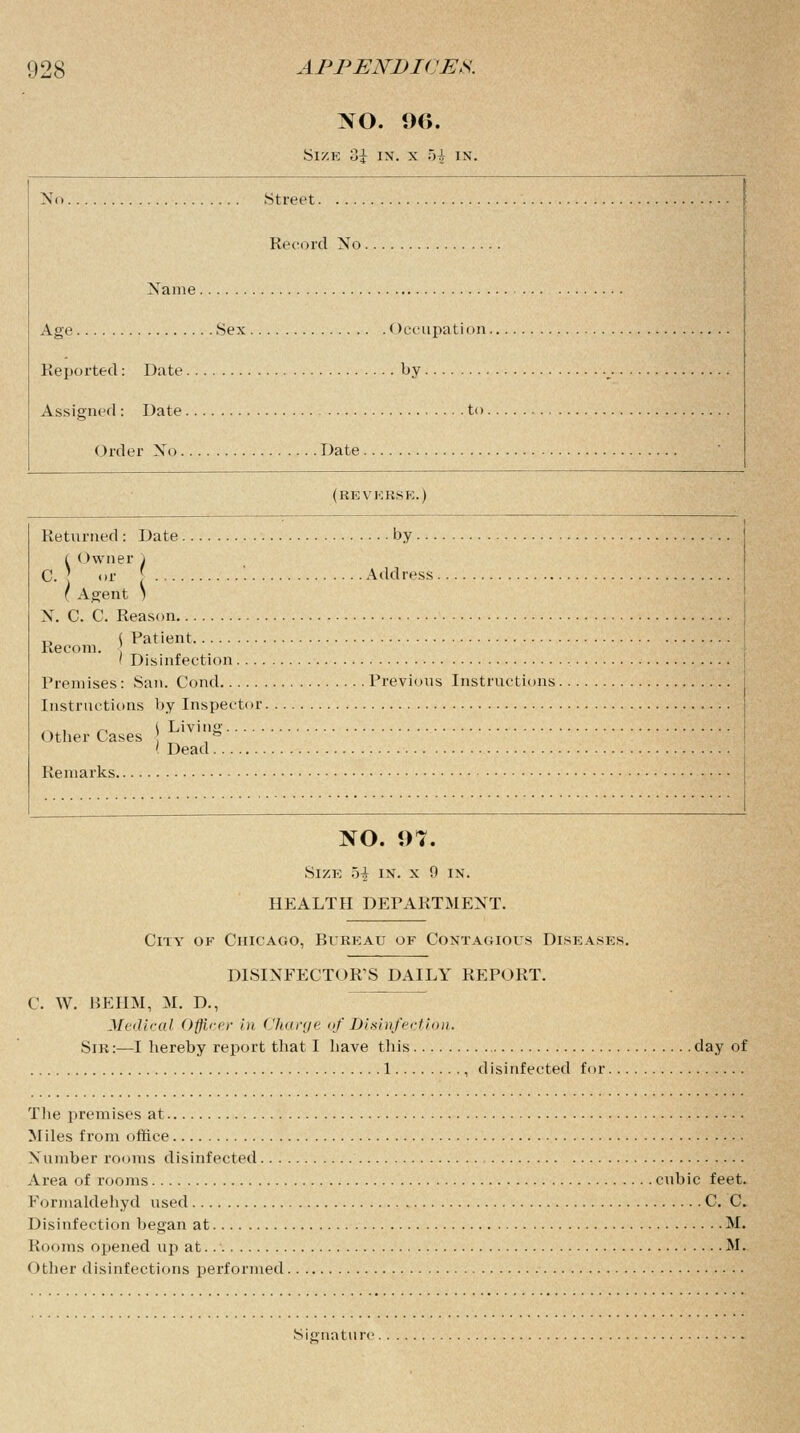 NO. 9<>. Size 3i in. x 5-i in. No Street Record No Name Age Sex Occupation . Reported: Date by Assigned : Date to. Order No Date (reverse.) Returned : Date by... i (>wner \ C. ] or [ Address . ( Agent ) N. C. C. Reason ^ ( Patient Recom. ' Disinfection Premises: San. Cond Previous Instructions. Instructions by Inspector ~,. r, i Living Otlier Cases ,n ' Dead Remarks NO. 97. Size hi in. x 0 in. HEALTH DEPARTMENT. City of Chicago, Bureau of Contagious Diseases. DISINFECTOR'S DAILY REPORT. C. W. BEIIM, M. D., Medical Officer in Charge of Disinfection. Sir:—I hereby report that I have this day of 1 , disinfected for The premises at Miles from office Number rooms disinfected Area of rooms cubic feet. Formaldehyd used C. C. Disinfection began at M. Rooms opened up at M. Other disinfections performed Signature