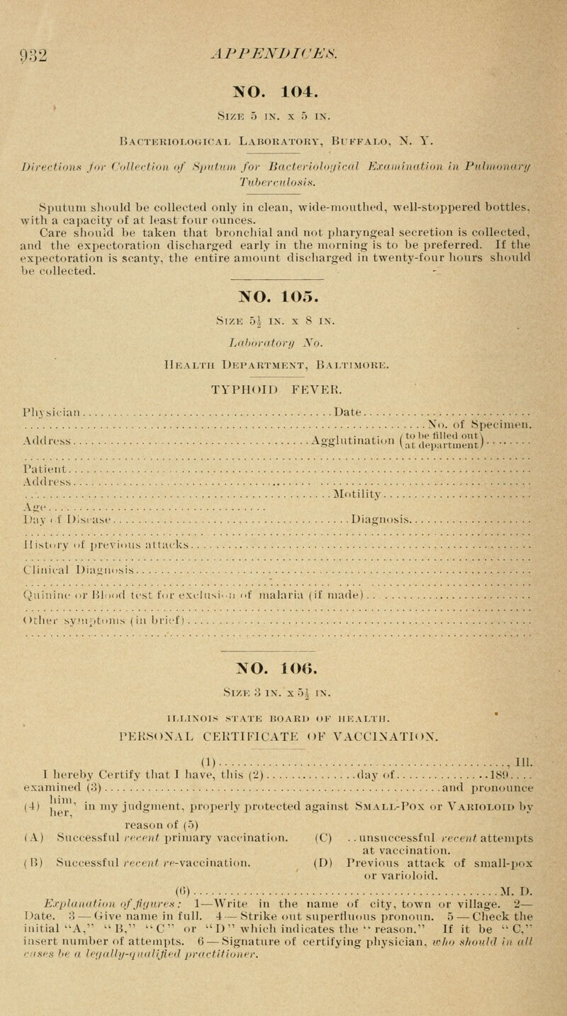 NO. 104. Size 5 in. x 5 in. Bacteriological Laboratory, Beffalo, N. Y. Directions for Collection of Sputum for Bacteriological Examination in Pulmonary Tuberculosis. Sputum should be collected only in clean, wide-mouthed, well-stoppered bottles, with a capacity of at least four ounces. Care should be taken that bronchial and not pharyngeal secretion is collected, and the expectoration discharged early in the morning is to be preferred. If the expectoration is scanty, the entire amount discharged in twenty-four hours should be collected. NO. 105. Size 5| in. x 8 in. Laboratory Xo. Health Department, Baltimore. TYPHOID FEVER. Physician Date. No. of .Specimen. Address Agglutination to be tilled out \ at department J Patient Address Motility Age Day if Disease Diagnosis. History of previous attacks Clinical Diagnosis Quinine or Blood test for exclusion of malaria (if made) (>ther symptoms (in brief) NO. 10(>. Size 3 in. x 5| in. illinois state hoard of health. PERSONAL CERTIFICATE OF VACCINATION. (1) , HI. I hereby Certify that I have, this (2) day of 180. . . . examined (3) and pronounce (4) . ' in my judgment, properly protected against Small-Pox or Varioloid by reason of (5) (A) Successful recent primary vaccination. (C) ..unsuccessful recent attempts at vaccination. ( B) Successful recent re-vaccination. (D) Previous attack of small-pox or varioloid. (0) M. D. Explanation of figures: 1—Write in the name of city, town or village. 2— Date. 3— Give name in full. 4 — Strike out supertluous pronoun. 5 — Check the initial A,11  B, C or D which indicates the  reason. If it be  C, insert number of attempts. 6 — Signature of certifying physician, who should in all c tses in' a legally-qualified practitioner.