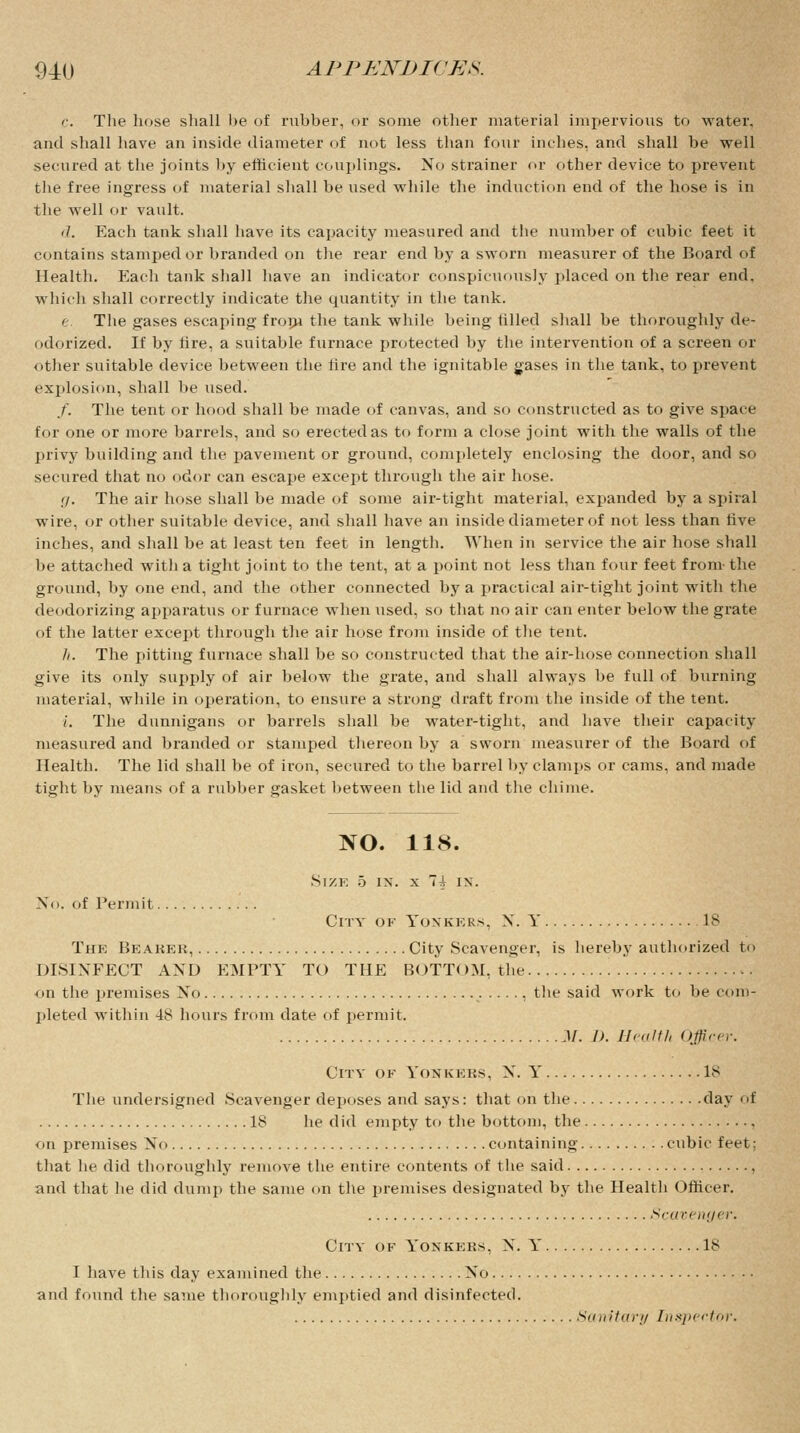 c. The hose shall be of rubber, or some other material impervious to water, and shall have an inside diameter of not less than four inches, and shall be well secured at the joints by efficient couplings. No strainer or other device to prevent the free ingress of material shall be used while the induction end of the hose is in the well or vault. ij. Each tank shall have its capacity measured and the number of cubic feet it contains stamped or branded on the rear end by a sworn measurer of the Board of Health. Each tank shall have an indicator conspicuously placed on the rear end. which shall correctly indicate the quantity in the tank. e. The gases escaping from the tank while being tilled shall be thoroughly de- odorized. If by fire, a suitable furnace protected by the intervention of a screen or other suitable device between the tire and the ignitable gases in the tank, to prevent explosion, shall be used. /. The tent or hood shall be made of canvas, and so constructed as to give space for one or more barrels, and so erected as to form a close joint with the walls of the privy building and the pavement or ground, completely enclosing the door, and so secured that no odor can escape except through the air hose. ij. The air hose shall be made of some air-tight material, expanded by a spiral wire, or other suitable device, and shall have an inside diameter of not less than five inches, and shall be at least ten feet in length. When in service the air hose shall be attached with a tight joint to the tent, at a point not less than four feet from the ground, by one end, and the other connected by a practical air-tight joint with the deodorizing apparatus or furnace when vised, so that no air can enter below the grate of the latter except through the air hose from inside of the tent. h. The pitting furnace shall be so constructed that the air-hose connection shall give its only supply of air below the grate, and shall always be full of burning material, while in operation, to ensure a strong draft from the inside of the tent. i. The dunnigans or barrels shall be water-tight, and have their capacity measured and branded or stamped thereon by a sworn measurer of the Board of Health. The lid shall be of iron, secured to the barrel by clamps or cams, and made tight by means of a rubber gasket between the lid and the chime. NO. 118. Size 5 ix. x Ti ix. Xo. of Permit City of Yoxkkks, X. Y 18 The Beaker, City Scavenger, is hereby authorized to DISINFECT AXD EMPTY TO THE BOTTOM, the on the premises Xo , the said work to be com- pleted within 48 hours from date of permit. M. I). Health Officer. City of Yoskkhs, X. Y 18 The undersigned Scavenger deposes and says: that on the day of 18 he did empty to the bottom, the on premises Xo containing cubic feet: that he did thoroughly remove the entire contents of the said , and that he did dump the same on the premises designated by the Health Officer. Scavenger. City of Yonkeks, N. Y 18 I have this day examined the Xo and found the same thoroughly emptied and disinfected. Sanitary Inspector.