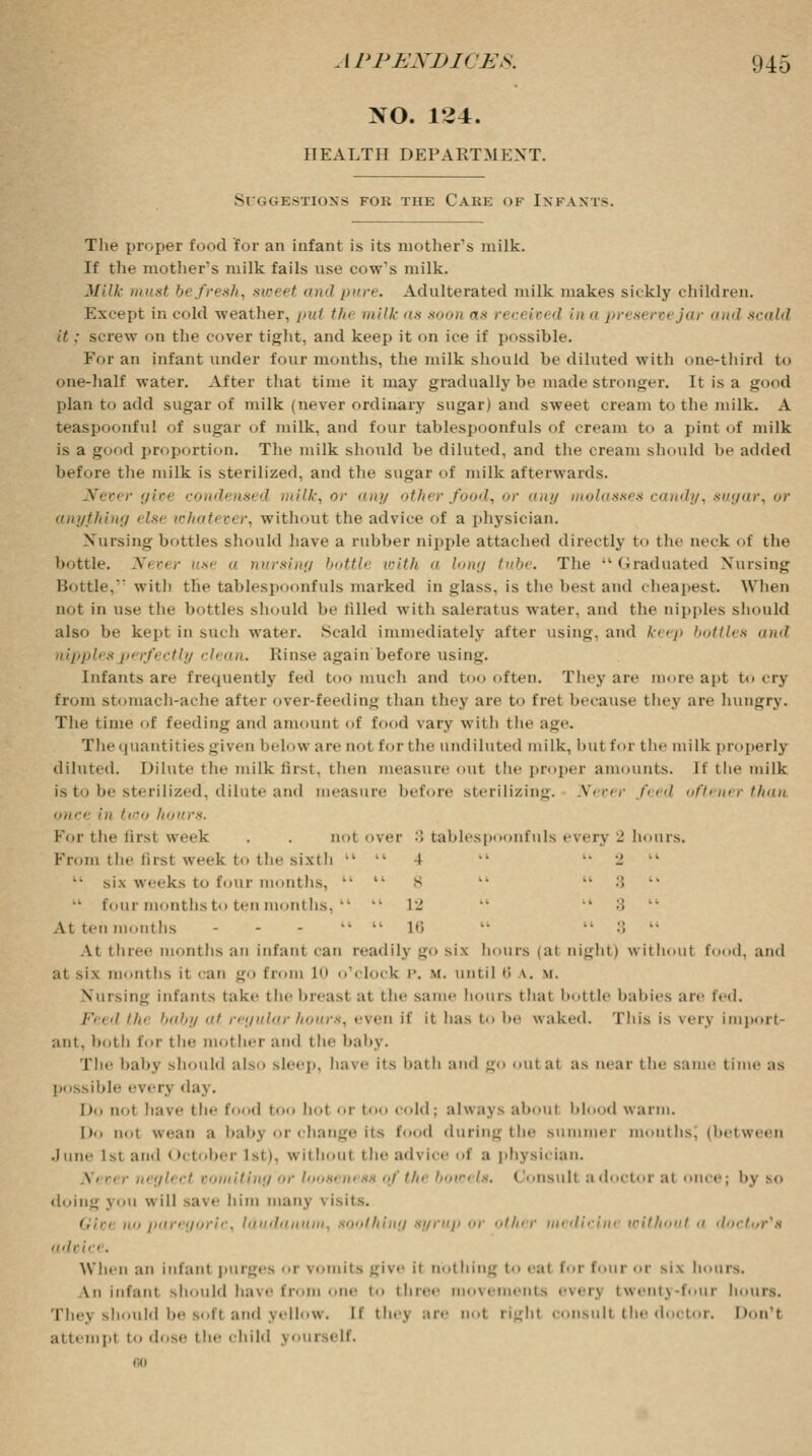 NO. 1^4. HEALTH DEPARTMENT. S estions fob the Care of Infants. The proper food for an infant is its mother's milk. If the mother's milk fails use cow's milk. Milk must befresh, sweet and pure. Adulterated milk makes sickly children. Except in cold weather, /ml the milk as soon as rec< i»< d in a prest rvejar and scald it : s. rew on the cover tight, and keep it on ice if possible. For an infant under four months, the milk should be diluted with one-third to one-half water. After that time it may gradually be made stronger. It is a good plan to add sugar of milk (never ordinary sugar) and sweet cream to the milk. A teaspoonful of sugar of milk, and four tablespoonfuls of cream to a pint of milk is a good proportion. The milk should be diluted, and the cream should lie added before the milk is sterilized, and the sugar of milk afterwards. Never givt condensed milk, or any other food, •>*■ any molasses candy, sugar, or anything else whatever, without the advice of a physician. Nursing bottles should have a rubber nipple attached directly to the neck of the bottle. Never use  nursing bottlt with a /».'/ tube. The Graduated Nursing Bottle, with the tablespoonfuls marked in glass, is the best ami cheapest. When not in use the bottles should be filled with saleratus water, ami the nipples should also be kepi in such water. Scald immediately after using, and keep bottles and nipples perfectly clean. Rinse again before using. Infants are frequently fed too much and too often. They are more apt to cry from stomach-ache after over-feeding than thej are to fret because they are hungry. The time of feeding and amount of food vary with the age. The quantities given below are not for the undiluted milk, but for the milk properly diluted. Dilute the milk first, then measure out the proper amounts. If the milk is to he sterilized, dilute ami measure before sterilizing. fever feed oftener than once !u two hours. For the 1 ii-.t week . . not over '■) tablespoonfuls every _' hours. From the first week to the sixth   4   •_'  six weeks to four months,   B   3  four months to ten months,   12 •■ '* '■'< At ten months - - -  lt Hi   :'.  At three months an infant can readily go six hours i at trig lit I without f I, and at six months it can go from 10 o'clock P. \i. until B \. \i. ing infants take the breast at the same hours that bottle babies are ted. Peed // baby at regular hours, even if it has to '».• waked. This is trerj import ant. hot h for t lie mol her and t he baby. The baby should also sleep, have its bath and go out at as near the same time as possible every day. Do not have the food too hot or too Cold; always aboul Id 1 warm. l)o not wean a babj or change its food duringthe summer months, (between June 1st and October i>t i. without the advice of a physician. gleet vomiting or looseness ofth( bowels. Consult a doctoral once; bj so doing J on w ill save him many \ isits. no paregoric, laudanum, soothing syrup m- other medicine without •< doctt/r's advia . When an infant purges or \ its give it nothing to eat for four or si\ hoars. \u infant should have from one t three movements everj twenty-four hours. Thej should be soft and yellow. If they are nol right consult the doctor. Don't attempt to dose tbe child >ourself. bo