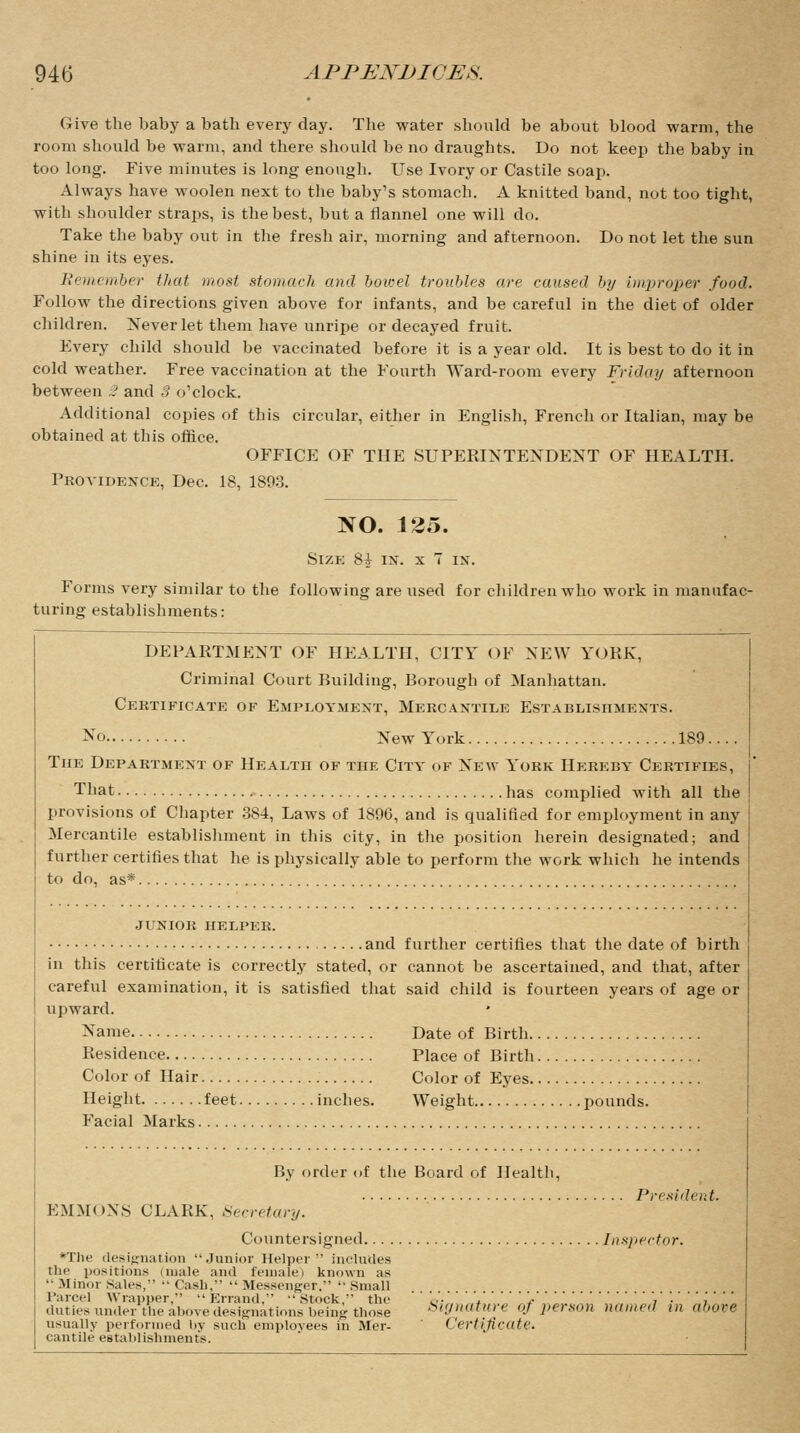 Give the baby a batli every day. The water should be about blood warm, the room should be warm, and there should be no draughts. Do not keep the baby in too long. Five minutes is long enough. Use Ivory or Castile soap. Always have woolen next to the baby's stomach. A knitted band, not too tight, with shoulder straps, is the best, but a flannel one will do. Take the baby out in the fresh air, morning and afternoon. Do not let the sun shine in its eyes. Remember that must stomach and bowel troubles are caused by improper food. Follow the directions given above for infants, and be careful in the diet of older children. Never let them have unripe or decayed fruit. Every child should be vaccinated before it is a year old. It is best to do it in cold weather. Free vaccination at the Fourth Ward-room every Friday afternoon between 2 and 3 o'clock. Additional copies of this circular, either in English, French or Italian, may be obtained at this office. OFFICE OF THE SUPERINTENDENT OF HEALTH. Providence, Dec. 18, 1893. NO. 125. Size 81 in. x T in. Forms very similar to the following are used for children who work in manufac- turing establishments: DEPARTMENT OF HEALTH, CITY OF NEW YORK, Criminal Court Building, Borough of Manhattan. Certificate of Employment, Mercantile Establishments. No New York 189.... The Department of Health of the City of New York Hereby Certifies, That has complied with all the provisions of Chapter 384, Laws of 1896, and is qualified for employment in any Mercantile establishment in this city, in the position herein designated; and further certifies that he is physically able to perform the work which he intends to do, as* JUNIOR HELPER. and further certifies that the date of birth in this certificate is correctly stated, or cannot be ascertained, and that, after careful examination, it is satisfied that said child is fourteen years of age or upward. * Name Date of Birth Residence Place of Birth Color of Hair Color of Eyes Height feet inches. Weight pounds. Facial Marks By order of the Board of Health, President. EMMONS CLARK, Secretary. Countersigned Inspector. *The designation Junior Helper  includes the positions (male and female) known as  Minor Sales, Cash, Messenger. Small Parcel Wrapper.  Errand,  Stock, the '''.,'.'''. '.- duties under the above designations being those Signature of person named in above usually performed by such employees in Mer- ('ertifirate. cantile establishments.