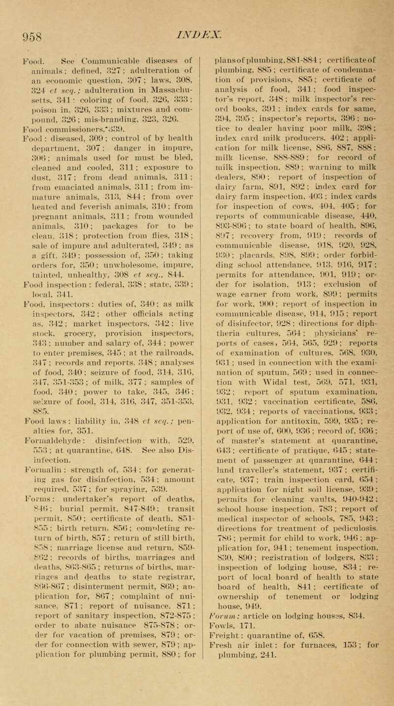 Food. See Communicable diseases of animals; defined, 327 ; adulteration of an economic question, 307; laws. 80S. 324 et seq.; adulteration in Massachu- setts. 341: coloring of food. 326, 333; poison in. 32G, 333; mixtures and com- pound. 326; mis-branding. 323, 326. Food commissioners,.:^). Food : diseased, 309; control of by health department. 307; danger in impure, 306; animals used for must be bled, cleaned and cooled. 311 ; exposure to dust. 317: from dead animals, 311; from emaciated animals, 311; from im- mature animals, 313, 844: from over heated and feverish animals, 310: from pregnant animals. 811: from wounded animals. 810; packages for to be clean, 81S: protection from flies. 318; sale of impure and adulterated. 341): as a gift. 840: possession of, 350; taking- orders for. 350: unwholesome, impure, tainted, unhealthy, 808 ct seq., 844. Food inspection: federal, 338; state, 339; local. 341. Food, inspectors : duties of, 340: as milk inspectors, 342; other officials acting as. 842: market inspectors. 842: live stock, grocery, provision inspectors, 343 : number and salary of, 344 : power lo enter premises, 345; at the railroads, 347 : records and reports. 348 ; analyses of food, 340; seizure of food. 314, 316, 847. 351-353; of milk. 377 : samples of food, 340; power to take, 845, ..40: seizure of food, 314. 316, 347, 351-353. 885. Food laws: liability in, 84S et seq.; pen- alties for, 351. Formaldehyde: disinfection with. 529, 558; at quarantine, 648. See also Dis- infection. Formalin : strength of. 534 : for generat- ing gas for disinfection, 534: amount required. 537 ; for spraying, 539. Forms: undertaker's report of deaths, 846; burial permit. 847-849: transit permit. 850; certificate of death, 851- 855; birth return. 856; completing re- turn of birth, 857; return of still birth. 858; marriage license and return. 859- 862; records of births, marriages and deaths, 863-865 : returns of births, mar- riages and deaths to state registrar, 866-867; disinterment permit, S69; ap- plication for, 867; complaint of nui- sance, 871: report of nuisance. 871; report of sanitary inspection. 872-875; order to abate nuisance 875-878; or- der for vacation of premises, 879; or- der for connection with sewer, S79; ap- plication for plumbing permit, 8S0; for plans of plumbing, 881-884 ; certificate of plumbing, 885 ; certificate of condemna- tion of provisions, 885; certificate of analysis of food, 341; food inspec- tor's report, 348: milk inspector's rec- ord books, 391 : index cards for same, 394, 395; inspector's reports, 396: no- tice to dealer having poor milk, 398; index card milk producers. 402 ; appli- cation for milk license, S80. S87, 888; milk license, 88S-S89: for record of milk inspection, 889; warning to milk dealers, 890: report of inspection of dairy farm, 891, 892: index card for dairy farm inspection, 403: index cards for inspection of cows, 404, 405: for reports of communicable disease, 440, 893-896; to state board of health. 896. 897; recovery from, 919: records of communicable disease, 918, 920, 928, 930; placards. 898, 899; order forbid- ding school attendance. 913. 916. 917: permits for attendance, 901, 919; or- der for isolation, 913: exclusion of wage earner from work. 899; permits for work, 900; report of inspection in communicable disease, nil. 915; report of disinfector, 928: directions for diph- theria cultures, 564: physicians' re- ports of cases, 564, 565, 929; reports of examination of cultures, 568, 930, 931: used in connection with the exami- nation of sputum. 569 : used in connec- tion with Widal test, 569, 571, 931* 932; report of sputum examination, 931, 932: vaccination certificate, 586, 932, 934; reports of vaccinations, 933; application for antitoxin, 599, 935; re- port of use of, 600. 936; record of, 936; of master's statement at quarantine, 643: certificate of pratique, 645; state- ment of passenger at quarantine, 644 ; land traveller's statement, 987 ; certifi- cate. 937; train inspection card. 654; application for night soil license. 939: permits for cleaning vaults. 940-1)42; school house inspection, 7S3 ; report of medical inspector of schools, 785, 943 : directions for treatment of pediculosis 7S0; permit for child to work, 946; ap- plication for, 941; tenement inspection, 830, 890 ; registration of lodgers, 833; inspection of lodging house. 834; re- port of local board of health to state board of health, 841; certificate of ownership of tenement or lodging house, 949. Forum: article on lodging hous?s, 834. Fowls. 171. Freight: quarantine of, 658. Fresh air inlet: for furnaces, 153; for plumbing, 241.