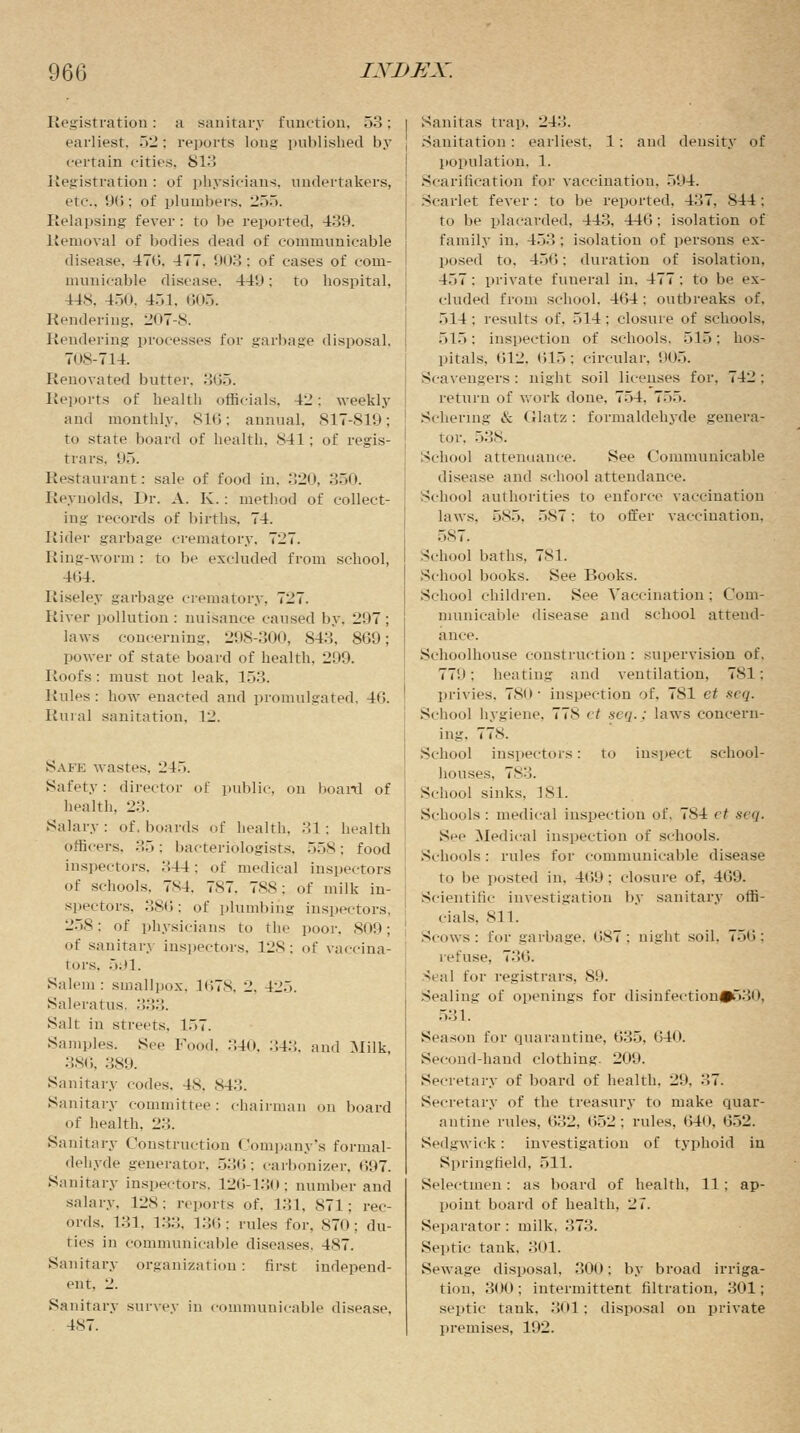 Registration: a sanitary function, 53; earliest, 52: reports long published by certain cities. 813 Registration : of physicians, undertakers, etc.. 96; of plumbers, 255. Relapsing fever: to be reported, 439. Removal of bodies dead of communicable disease. 47li. 477. '.n>3 : of cases of com- municable disease. 449: to hospital, 148, 450, 451, 605. Rendering, 207-S. Rendering processes for garbage disposal. 708-714. Renovated butter. 365. Reports of health officials. 42: weekly and monthly. SIC; annual. 817-819; to state board of health. 841; of regis- trars, 95. Restaurant: sale of food in. 320, 350. Reynolds, Dr. A. K.: method of collect- ing records of births. 74. Rider garbage crematory. 727. Ring-worm : to be excluded from school, 4(J4. Riseley garbage crematory, 7li7. River pollution: nuisance caused by. i.)7 ; laws concerning. 298-300, 843. 869; power of state board of health, 299. Roofs : must not leak. 153. Rules: how enacted and promulgated, 46. Rural sanitation, 12. Safe wastes. 24.. Safety: director of public, on board of health. 23. Salary: of, boards of health. 31; health officers, 35; bacteriologists, 558: food inspectors, ..44: of medical inspectors of schools. 7X4. 7S7. 788: of milk in- spectors, 386; of plumbing inspectors, 258; of physicians to the poor. 809; <>f sanitary inspectors. 12S; of vaccina- tors, 591. Salem : smallpox. 1678, 2. 42.). Saleratus, :::;::. Salt in streets, 157. Samples. See Food. 340, :',4.-;. and Milk 386, 389. Sanitary codes. 48, 843. Sanitary committee: chairman on board of health, 23. Sanitary Construction Company's formal- dehyde generator, .>:'»<'>: carbonizer, 697. Sanitary inspectors, 126-130; number and salary. 128; reports of. 131. 871; rec- ords. 131, 133, 136; rules for, 870; du- ties in communicable diseases. 4S7. Sanitary organization : first independ- ent. -2. Sanitary survey in communicable disease, 4S7. Sanitas trap. 243. Sanitation: earliest, 1: and density of population. 1. Scarification for vaccination, 594. Scarlet fever: to be reported. 437. S44 : to be placarded, 443, 44G: isolation of family in. 453 ; isolation of persons ex- posed to. 456: duration of isolation, 457: private funeral in. 477; to be ex- cluded from school. 464; outbreaks of. 514; results of. 514; closure of schools, 515; inspection of schools. 515: hos- pitals, 612, 615; circular, '.hi.'). Scavengers: night soil licenses for, 742; return of work done. 754. 7.>.~>. Schering & Glatz: formaldehyde genera- tor. 538. School attendance. See Communicable disease and school attendance. School authorities to enforce vaccination laws. 585, 587: to offer vaccination. 587. School baths, 781. School books. See Books. School children. See Vaccination : Com- municable disease and school attend- ance. Schoolhouse construction : supervision of. 771); heating and ventilation, 781; privies, 780 ■ inspection of. 781 et seq. School hygiene. 77N et seq.: laws concern- ing, 778. School inspectors: to inspect school- houses. 783. School sinks, 181. Schools: medical inspection of. 784 et seq. See Medical inspection of schools. Schools : rules for communicable disease to be posted in. 469 : closure of, 469. Scientific investigation by sanitary offi- cials. 811. Scows: for garbage, 687; night soil. 75t'>: refuse, 7-><i. Seal for registrars, 89. Sealing of openings for disinfection#530, 531. Season for cpiarantiue, 635, 640. Second-hand clothing. 209. Secretary of board of health. 29. 37. Secretary of the treasury to make quar- antine rules, 632, 652; rules, t!4i», 652. Sedgwick: investigation of typhoid in Springfield. 511. Selectmen: as board of health, 11; ap- point board of health, 27. Separator: milk, 373. Septic tank. 301. Sewage disposal, 300; by broad irriga- tion, :!(!(); intermittent filtration, 301; septic tank. 301 : disposal on private premises, 192.