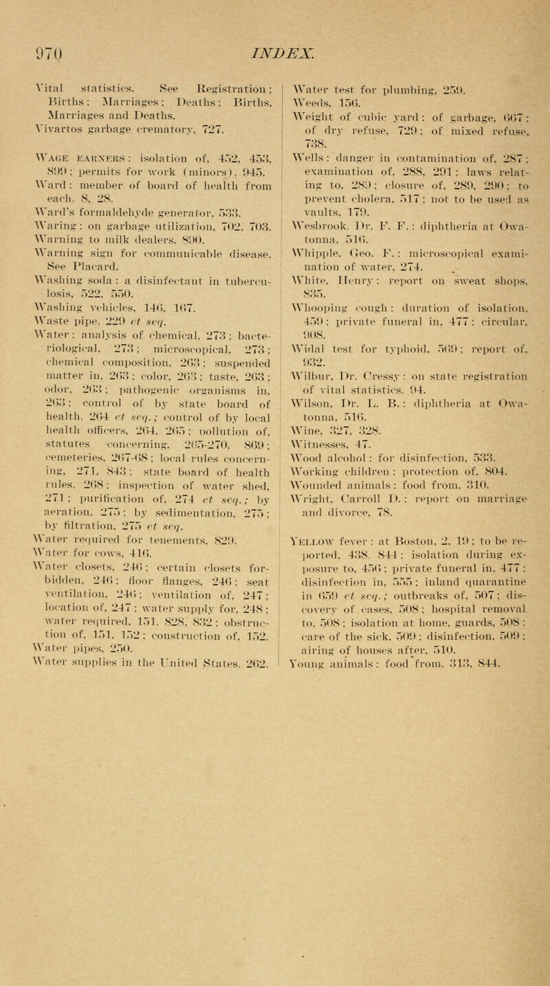 Vital statistics. See Registration; Births: Marriages; Deaths; Births. Marriages and Deaths. Vivartos garbage crematory, 727. Wage earners : isolation of, 452, 453, 899; permits for work (minors), 945. Ward : member of board of health from each, 8. 28. Ward's formaldehyde generator, 533. Waring: on garbage utilization, 702, 703. Warning to milk dealers. 890. Warning sign for communicable disease. See Placard. Washing soda: a disinfectant in tubercu- losis. 522, 550. Washing vehicles. 140. 167. Waste pipe, 229 et seq. Water: analysis of chemical. 273: bacte- riological. 273: microscopical, 273; chemical composition. 203 : suspended matter in. 203: color. 263; taste, 263; odor. 203; pathogenic organisms in, 263; control of by state board of health. 264 et seq.; control of by local health officers. 264, 265; pollution of. statutes concerning, 265-270, 869; cemeteries. 207-08: local rules concern- ing, 271. 843; state board of health rules, 268; inspection of water shed. 271: purification of, 274 et seq.; by aeration. 275; by sedimentation. 27.>: by nitration. 27.> et seq. Water required for tenements. 829. Water for cows. 41<i. Water closets, 246; certain closets for- bidden. 246; door flanges. 246; seat ventilation, 246; ventilation of. 247: location of. 247: water supply for. 248: water required, 151. 828. 832; obstruc- tion of. 151, l.~>2: construction of. 152. Water pipes, 250. Water supplies in the United States. 262. Water test for plumbing. 250. Weeds, 156. Weight of cubic yard: of garbage. 007: of dry refuse. 72!): of mixed refuse. 738. Wells : danger in contamination of. 2S7 : examination of, 288. 291: laws relat- ing to. 289; closure of. 289. 290: to prevent cholera. .>17 : not to be used as vaults. 179. Wesbrook. Dr. F. F. : diphtheria at Owa- tonna. 516. Whipple, Geo. F.: microscopical exami- nation of water. 274. AVhite, Henry: report on sweat shops, 835. Whooping cough : duration of isolation. 459; private funeral in. 477: circular. 908. Widal test for typhoid. 569: report of, 932. on state registration 1)4. diphtheria at < >wa- Wilbur, Dr. Cressy: of vital statistics. Wilson. Dr. L. B.: tonna. 516. Wine. 327, 328. Witnesses. 47. Wood alcohol : for disinfection. .>.,:;. Working children : protection of. 804. Wounded animals : food from, 310. Wright, Carroll D. : report on marriage and divorce, 78. Yellow fever : at Boston. 2. 10: to be re- ported. 43S, S44: isolation during ex- posure to. 456; private funeral in. 477: disinfection in. 555; inland quarantine in 659 et sc<j.: outbreaks of, 507; dis- covery of cases. 508; hospital removal to. 508; isolation at home, guards. 508; care of the sick. 509; disinfection, 509; airing of houses after. 510. Young animals : food from. 313. S44.