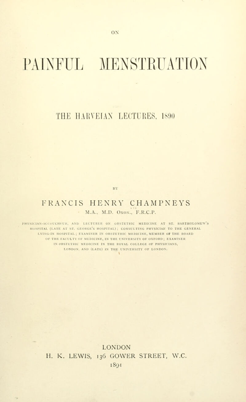 ON PAINFUL MENSTRUATION THE HARYEIAN LECTURES, 1890 FRANCIS HENRY CHAMPNEYS M.A., M.D. Oxon., F.R.C.P. PHYSICIAN-ACCOUCHKUR, AND LECTURER ON OBSTETRIC MEDICINE AT ST. BARTHOLOMEW'S HOSPITAL (LATE AT ST. GEORGE'S HOSPITAL); CONSULTING PHYSICIAN TO THE GENERAL LYING-IN HOSPITAL; EXAMINER IN OBSTETRIC MEDICINE, MEMBER OF THE BOARD OF THE FACULTY OF MEDICINE, IN THE UNIVERSITY OF OXFORD; EXAMINER IN OBSTETRIC MEDICINE IN THE ROYAL COLLEGE OF PHYSICIANS, LONDON. AND (LATE) IN THE UNIVERSITY OF LONDON. \ LONDON H. K. LEWIS, 136 GOWER STREET, W.C. 1891