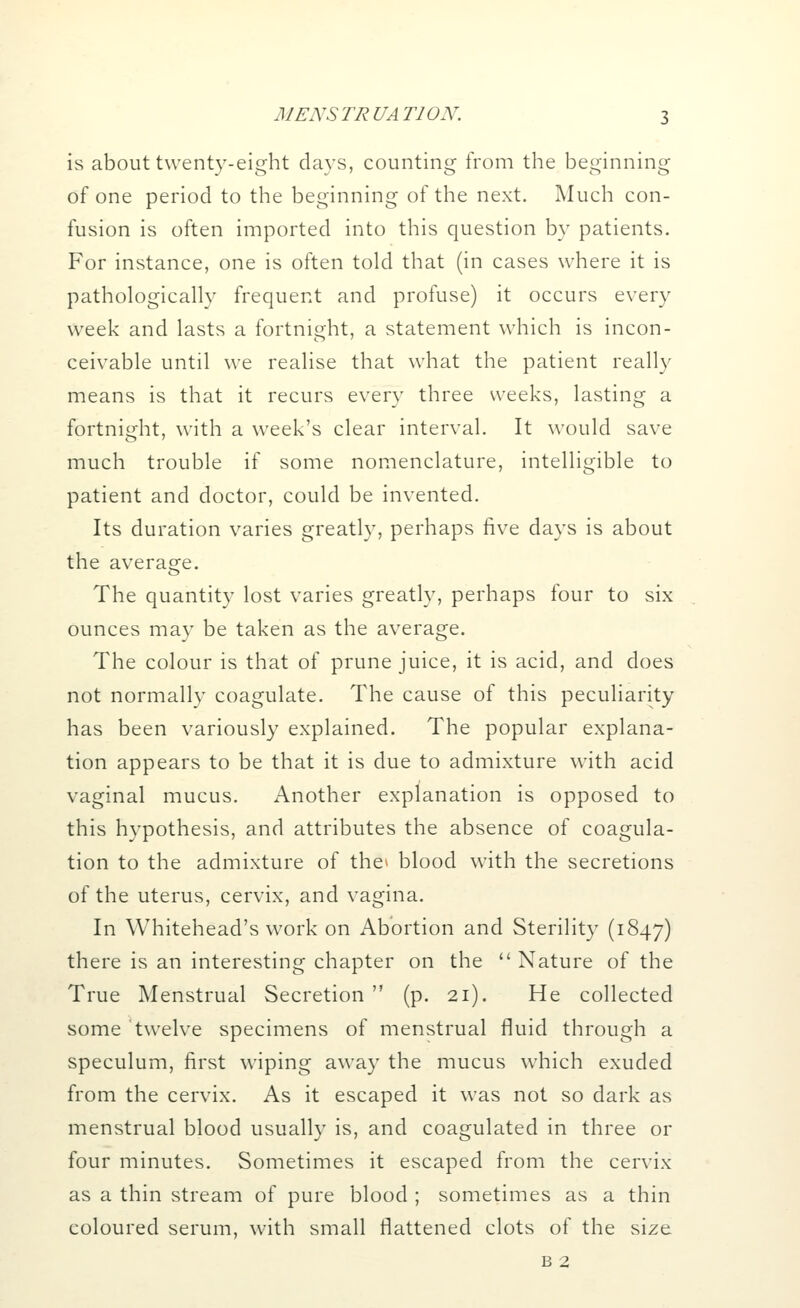 is about twenty-eight days, counting from the beginning of one period to the beginning of the next. Much con- fusion is often imported into this question by patients. For instance, one is often told that (in cases where it is pathologically frequent and profuse) it occurs every week and lasts a fortnight, a statement which is incon- ceivable until we realise that what the patient really means is that it recurs every three weeks, lasting a fortnight, with a week's clear interval. It would save much trouble if some nomenclature, intelligible to patient and doctor, could be invented. Its duration varies greatly, perhaps five days is about the average. The quantity lost varies greatly, perhaps four to six ounces may be taken as the average. The colour is that of prune juice, it is acid, and does not normally coagulate. The cause of this peculiarity has been variously explained. The popular explana- tion appears to be that it is due to admixture with acid vaginal mucus. Another explanation is opposed to this hypothesis, and attributes the absence of coagula- tion to the admixture of the* blood with the secretions of the uterus, cervix, and vagina. In Whitehead's work on Abortion and Sterility (1847) there is an interesting chapter on the  Nature of the True Menstrual Secretion  (p. 21). He collected some twelve specimens of menstrual fluid through a speculum, first wiping away the mucus which exuded from the cervix. As it escaped it was not so dark as menstrual blood usually is, and coagulated in three or four minutes. Sometimes it escaped from the cervix as a thin stream of pure blood ; sometimes as a thin coloured serum, with small flattened clots of the size b 2