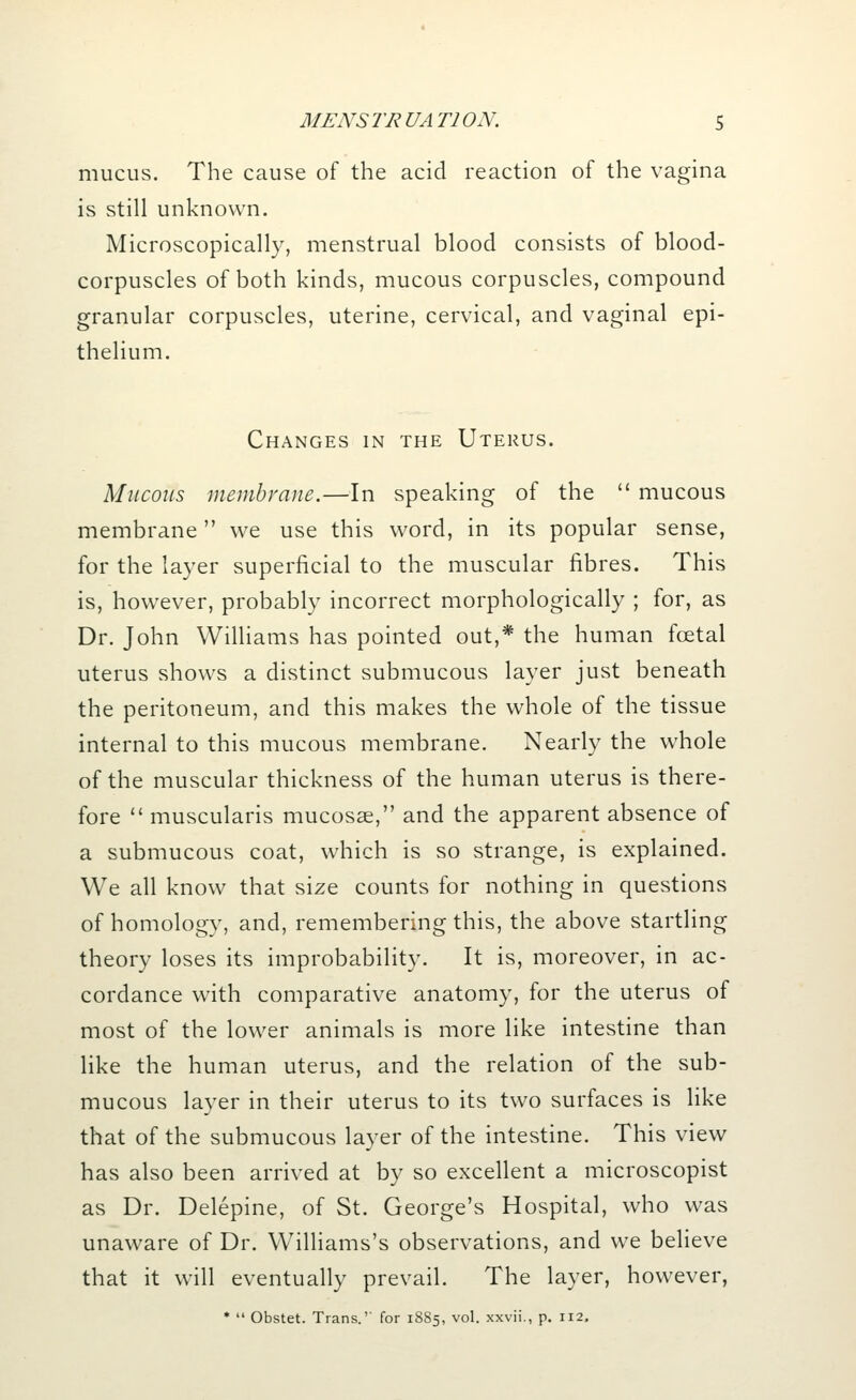 mucus. The cause of the acid reaction of the vagina is still unknown. Microscopically, menstrual blood consists of blood- corpuscles of both kinds, mucous corpuscles, compound granular corpuscles, uterine, cervical, and vaginal epi- thelium. Changes in the Uterus. Mucous membrane.—In speaking of the  mucous membrane we use this word, in its popular sense, for the layer superficial to the muscular fibres. This is, however, probably incorrect morphologically ; for, as Dr. John Williams has pointed out,* the human foetal uterus shows a distinct submucous layer just beneath the peritoneum, and this makes the whole of the tissue internal to this mucous membrane. Nearly the whole of the muscular thickness of the human uterus is there- fore  muscularis mucosae, and the apparent absence of a submucous coat, which is so strange, is explained. We all know that size counts for nothing in questions of homology, and, remembering this, the above startling theory loses its improbability. It is, moreover, in ac- cordance with comparative anatomy, for the uterus of most of the lower animals is more like intestine than like the human uterus, and the relation of the sub- mucous layer in their uterus to its two surfaces is like that of the submucous layer of the intestine. This view has also been arrived at by so excellent a microscopist as Dr. Delepine, of St. George's Hospital, who was unaware of Dr. Williams's observations, and we believe that it will eventually prevail. The layer, however, *  Obstet. Trans.'' for 1885, vol. xxvii., p. 112.