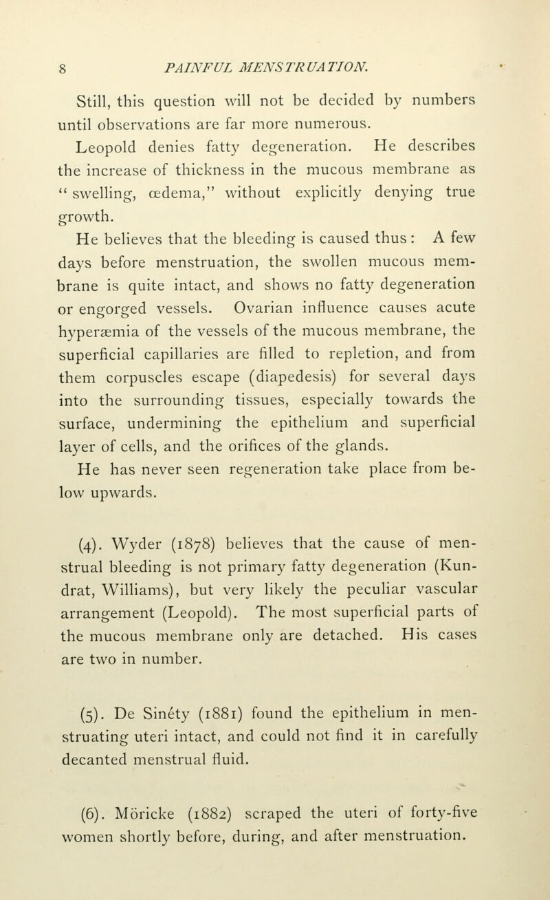 Still, this question will not be decided by numbers until observations are far more numerous. Leopold denies fatty degeneration. He describes the increase of thickness in the mucous membrane as  swelling, oedema, without explicitly denying true growth. He believes that the bleeding is caused thus: A few days before menstruation, the swollen mucous mem- brane is quite intact, and shows no fatty degeneration or engorged vessels. Ovarian influence causes acute hypersemia of the vessels of the mucous membrane, the superficial capillaries are filled to repletion, and from them corpuscles escape (diapedesis) for several days into the surrounding tissues, especially towards the surface, undermining the epithelium and superficial layer of cells, and the orifices of the glands. He has never seen regeneration take place from be- low upwards. (4). Wyder (1878) believes that the cause of men- strual bleeding is not primary fatty degeneration (Kun- drat, Williams), but very likely the peculiar vascular arrangement (Leopold). The most superficial parts of the mucous membrane only are detached. His cases are two in number. (5). De Sinety (1881) found the epithelium in men- struating uteri intact, and could not find it in carefully decanted menstrual fluid. (6). Moricke (1882) scraped the uteri of forty-five women shortly before, during, and after menstruation.