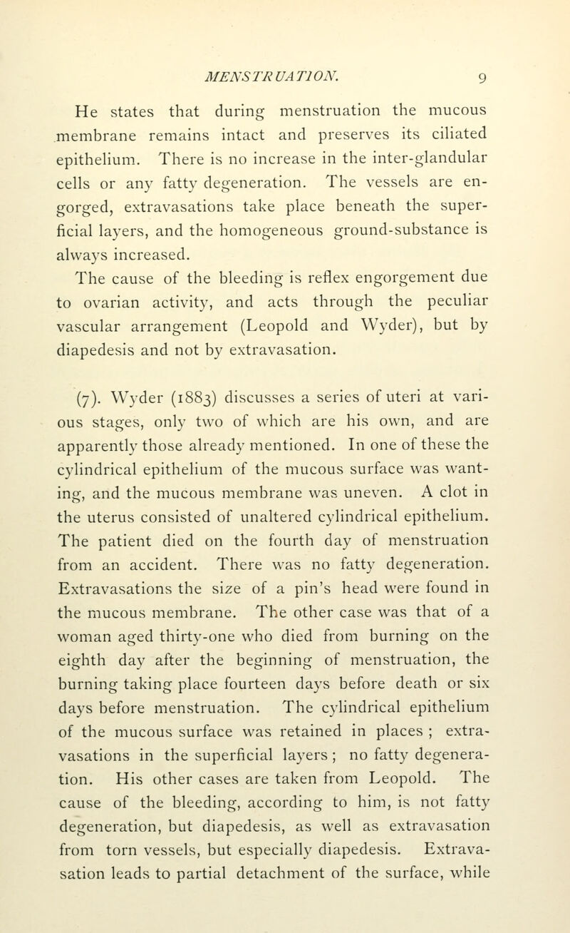 He states that during menstruation the mucous membrane remains intact and preserves its ciliated epithelium. There is no increase in the inter-glandular cells or any fatty degeneration. The vessels are en- gorged, extravasations take place beneath the super- ficial layers, and the homogeneous ground-substance is always increased. The cause of the bleeding is reflex engorgement due to ovarian activity, and acts through the peculiar vascular arrangement (Leopold and Wyder), but by diapedesis and not by extravasation. (7). Wyder (1883) discusses a series of uteri at vari- ous stages, only two of which are his own, and are apparently those already mentioned. In one of these the cylindrical epithelium of the mucous surface was want- ing:, and the mucous membrane was uneven. A clot in o' the uterus consisted of unaltered cylindrical epithelium. The patient died on the fourth day of menstruation from an accident. There was no fatty degeneration. Extravasations the size of a pin's head were found in the mucous membrane. The other case was that of a woman aged thirty-one who died from burning on the eighth day after the beginning of menstruation, the burning taking place fourteen days before death or six days before menstruation. The cylindrical epithelium of the mucous surface was retained in places ; extra- vasations in the superficial layers ; no fatty degenera- tion. His other cases are taken from Leopold. The cause of the bleeding, according to him, is not fatty degeneration, but diapedesis, as well as extravasation from torn vessels, but especially diapedesis. Extrava- sation leads to partial detachment of the surface, while