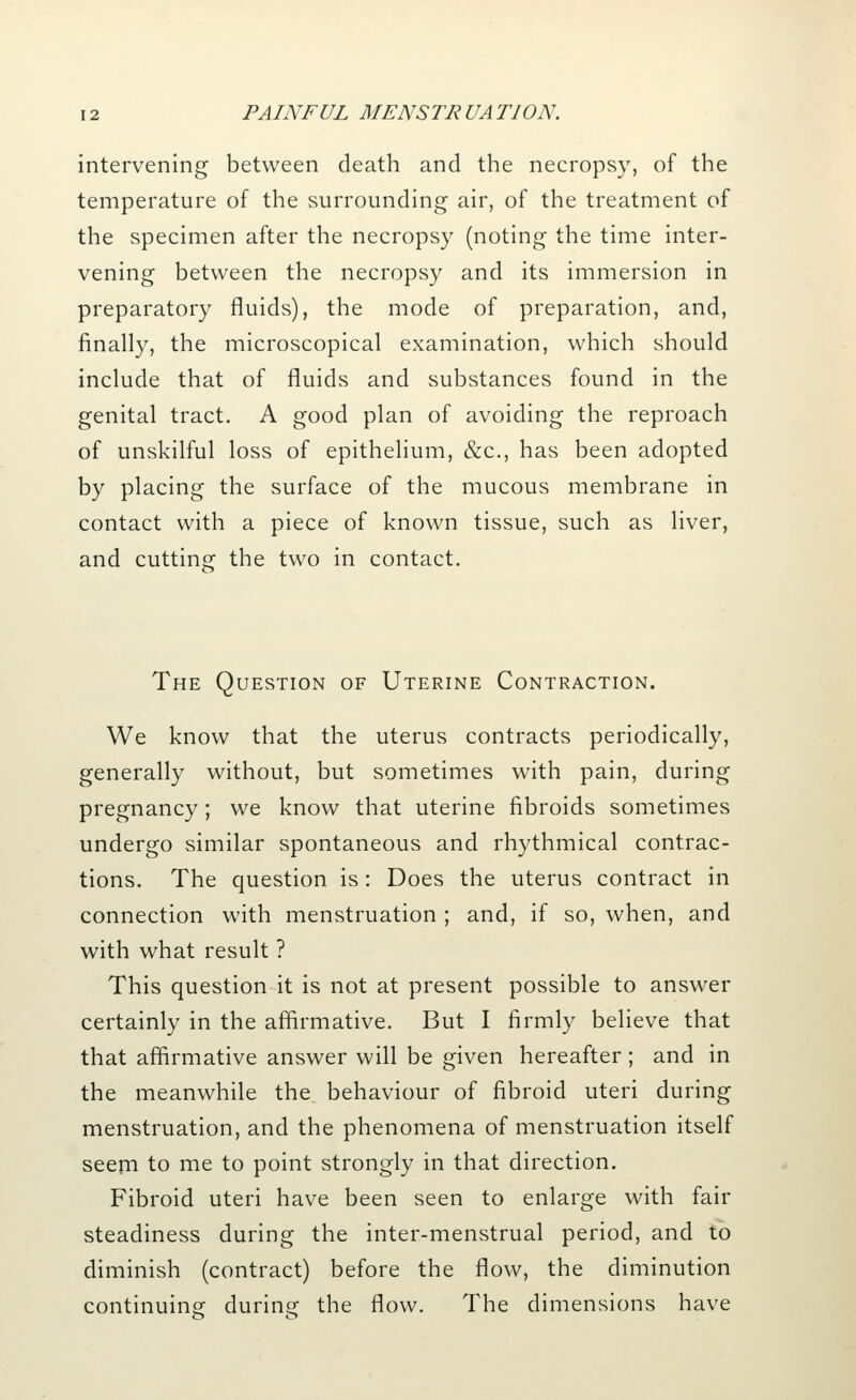 intervening between death and the necropsy, of the temperature of the surrounding air, of the treatment of the specimen after the necropsy (noting the time inter- vening between the necropsy and its immersion in preparatory fluids), the mode of preparation, and, finally, the microscopical examination, which should include that of fluids and substances found in the genital tract. A good plan of avoiding the reproach of unskilful loss of epithelium, &c, has been adopted by placing the surface of the mucous membrane in contact with a piece of known tissue, such as liver, and cutting the two in contact. The Question of Uterine Contraction. We know that the uterus contracts periodically, generally without, but sometimes with pain, during pregnancy; we know that uterine fibroids sometimes undergo similar spontaneous and rhythmical contrac- tions. The question is: Does the uterus contract in connection with menstruation ; and, if so, when, and with what result ? This question it is not at present possible to answer certainly in the affirmative. But I firmly believe that that affirmative answer will be given hereafter; and in the meanwhile the behaviour of fibroid uteri during menstruation, and the phenomena of menstruation itself seem to me to point strongly in that direction. Fibroid uteri have been seen to enlarge with fair steadiness during the inter-menstrual period, and to diminish (contract) before the flow, the diminution continuing during the flow. The dimensions have