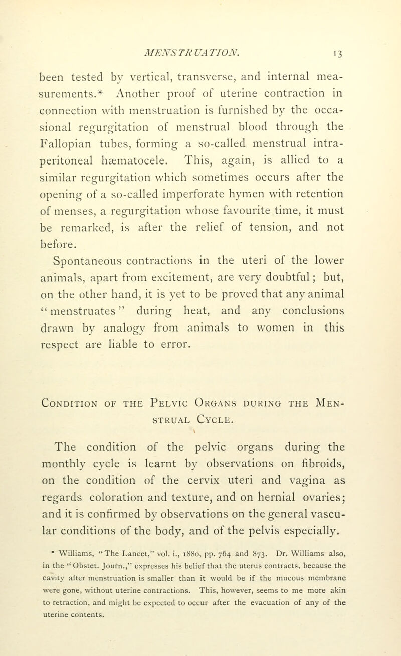 been tested by vertical, transverse, and internal mea- surements.* Another proof of uterine contraction in connection with menstruation is furnished by the occa- sional regurgitation of menstrual blood through the Fallopian tubes, forming a so-called menstrual intra- peritoneal hsematocele. This, again, is allied to a similar regurgitation which sometimes occurs after the opening of a so-called imperforate hymen with retention of menses, a regurgitation whose favourite time, it must be remarked, is after the relief of tension, and not before. Spontaneous contractions in the uteri of the lower animals, apart from excitement, are very doubtful; but, on the other hand, it is yet to be proved that any animal menstruates during heat, and any conclusions drawn by analogy from animals to women in this respect are liable to error. Condition of the Pelvic Organs during the Men- strual Cycle. The condition of the pelvic organs during the monthly cycle is learnt by observations on fibroids, on the condition of the cervix uteri and vagina as regards coloration and texture, and on hernial ovaries; and it is confirmed by observations on the general vascu- lar conditions of the body, and of the pelvis especially. * Williams, The Lancet, vol. i., 1880, pp. 764 and 873. Dr. Williams also, in the  Obstet. Journ., expresses his belief that the uterus contracts, because the cavity after menstruation is smaller than it would be if the mucous membrane were gone, without uterine contractions. This, however, seems to me more akin to retraction, and might be expected to occur after the evacuation of any of the uterine contents.