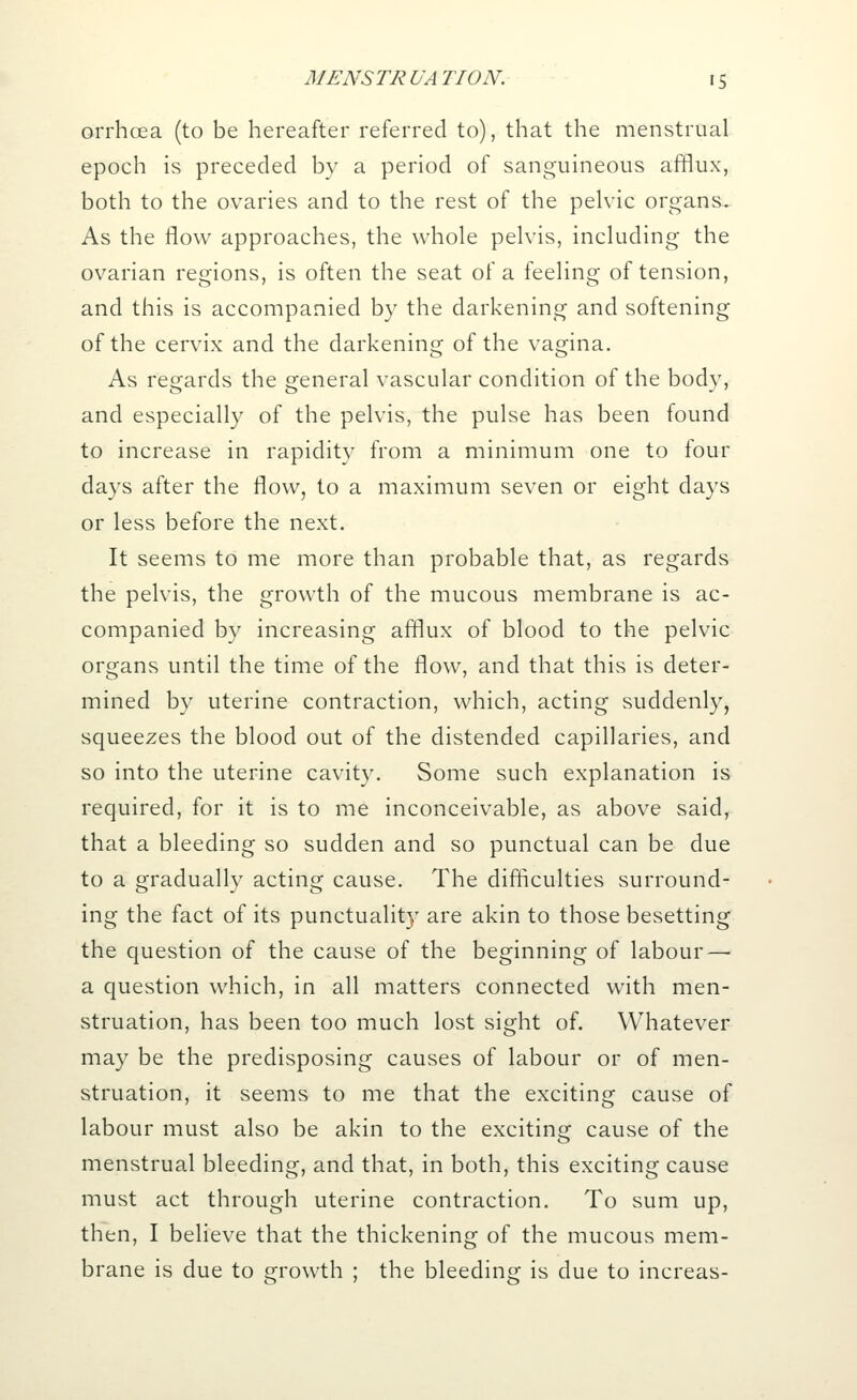 orrhcea (to be hereafter referred to), that the menstrual epoch is preceded by a period of sanguineous afflux, both to the ovaries and to the rest of the pelvic organs. As the flow approaches, the whole pelvis, including the ovarian regions, is often the seat of a feeling of tension, and this is accompanied by the darkening and softening of the cervix and the darkening of the vagina. As regards the general vascular condition of the body, and especially of the pelvis, the pulse has been found to increase in rapidity from a minimum one to four days after the flow, to a maximum seven or eight days or less before the next. It seems to me more than probable that, as regards the pelvis, the growth of the mucous membrane is ac- companied by increasing afflux of blood to the pelvic organs until the time of the flow, and that this is deter- mined by uterine contraction, which, acting suddenly, squeezes the blood out of the distended capillaries, and so into the uterine cavity. Some such explanation is required, for it is to me inconceivable, as above said, that a bleeding so sudden and so punctual can be due to a gradually acting cause. The difficulties surround- ing the fact of its punctuality are akin to those besetting the question of the cause of the beginning of labour — a question which, in all matters connected with men- struation, has been too much lost sight of. Whatever may be the predisposing causes of labour or of men- struation, it seems to me that the exciting cause of labour must also be akin to the exciting cause of the menstrual bleeding, and that, in both, this exciting cause must act through uterine contraction. To sum up, then, I believe that the thickening of the mucous mem- brane is due to growth ; the bleeding is due to increas-