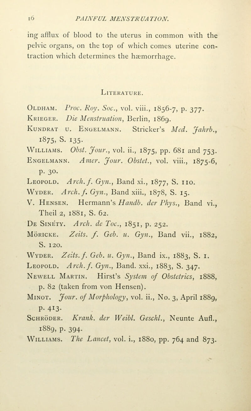 ing afflux of blood to the uterus in common with the pelvic organs, on the top of which comes uterine con- traction which determines the haemorrhage. Literature. Oldham. Proc. Roy. Soc, vol. viii., 1856-7, p. 377. Krieger. Die Menstruation, Berlin, 1869. Kundrat u. Engelmann. Strieker's Med. Jahrb., i875, S. 135. Williams. Obst. Jour., vol. ii., 1875, pp. 681 and 753. Engelmann. Amer. Jour. Obstet., vol. viii., 1875-6, p. 30. Leopold. Arch.f. Gyn., Band xi., 1877, S. no. Wyder. Arch.f. Gyn., Band xiii., 1878, S. 15. V. Hensen. Hermann's Handb. der Phys., Band vi., Theil 2, 1881, S. 62. De Sinety. Arch, de Toe, 1851, p. 252. Moricke. Zeits. f. Geb. u. Gyn., Band vii., 1882, S. 120. Wyder. Zeits. f. Geb. u. Gyn., Band ix., 1883, S. 1. Leopold. Arch.f. Gyn., Band, xxi., 1883, S. 347. Newell Martin. Hirst's System of Obstetrics, 1888, p. 82 (taken from von Hensen). Minot. Jour, of Morphology, vol. ii., No. 3, April 1889, P- 4*3- Schroder. Krank. der Weibl. Geschl., Neunte Aufl., 1889, p. 394. Williams. The Lancet, vol. i., 1880, pp. 764 and 873.