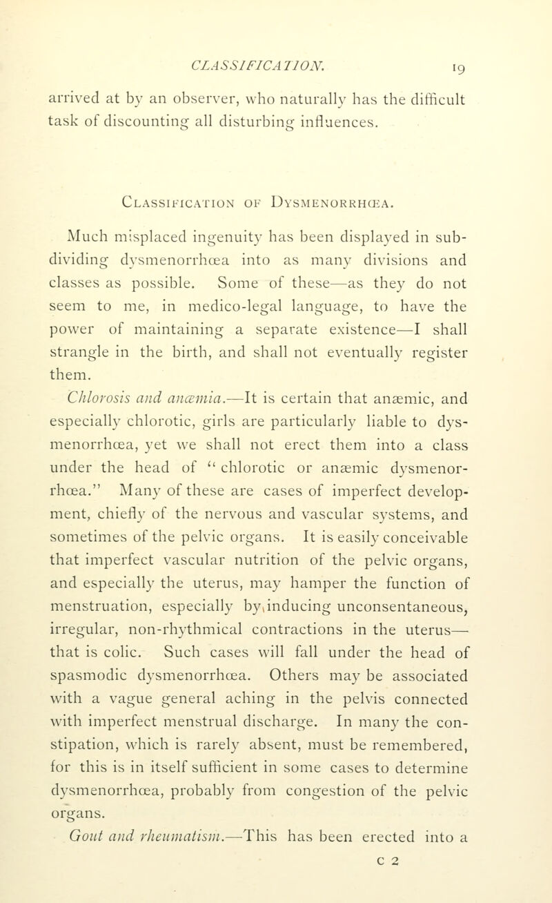 arrived at by an observer, who naturally has the difficult task of discounting all disturbing influences. Classification of Dysmenorrhcea. Much misplaced ingenuity has been displayed in sub- dividing dysmenorrhcea into as many divisions and classes as possible. Some of these—as they do not seem to me, in medico-legal language, to have the power of maintaining a separate existence—I shall strangle in the birth, and shall not eventually register them. Chlorosis and ancemia.—It is certain that anaemic, and especially chlorotic, girls are particularly liable to dys- menorrhcea, yet we shall not erect them into a class under the head of u chlorotic or anaemic dysmenor- rhcea. Many of these are cases of imperfect develop- ment, chiefly of the nervous and vascular systems, and sometimes of the pelvic organs. It is easily conceivable that imperfect vascular nutrition of the pelvic organs, and especially the uterus, may hamper the function of menstruation, especially byjnducing unconsentaneous, irregular, non-rhythmical contractions in the uterus— that is colic. Such cases will fall under the head of spasmodic dysmenorrhcea. Others may be associated with a vague general aching in the pelvis connected with imperfect menstrual discharge. In many the con- stipation, which is rarely absent, must be remembered, for this is in itself sufficient in some cases to determine dysmenorrhcea, probably from congestion of the pelvic organs. Gout and rheumatism.—This has been erected into a c 2