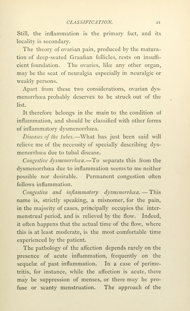 Still, the inflammation is the primary fact, and its locality is secondary. The theory of ovarian pain, produced by the matura- tion of deep-seated Graafian follicles, rests on insuffi- cient foundation. The ovaries, like any other organ, may be the seat of neuralgia especially in neuralgic or weakly persons. Apart from these two considerations, ovarian dys- menorrhea probably deserves to be struck out of the list. It therefore belongs in the main to the condition of inflammation, and should be classified with other forms of inflammatory dysmenorrhcea. Diseases of the tubes.—What has just been said will relieve me of the necessity of specially describing dys- menorrhcea due to tubal disease. Congestive dysmenorrhcea.—To separate this from the dysmenorrhcea due to inflammation seems to me neither possible nor desirable. Permanent congestion often follows inflammation. Congestive and inflammatory dysmenorrhcea. — This name is, strictly speaking, a misnomer, for the pain, in the majority of cases, principally occupies the inter- menstrual period, and is relieved by the flow. Indeed, it often happens that the actual time of the flow, where this is at least moderate, is the most comfortable time experienced by the patient. The pathology of the affection depends rarely on the presence of acute inflammation, frequently on the sequelae of past inflammation. In a case of perime- tritis, for instance, while the affection is acute, there may be suppression of menses, or there may be pro- fuse or scanty menstruation. The approach of the