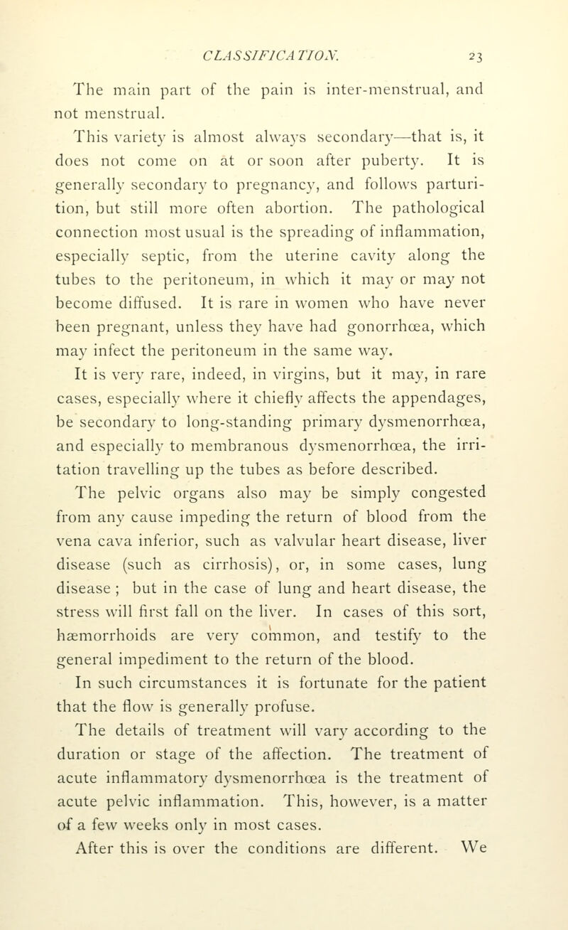 The main part of the pain is inter-menstrual, and not menstrual. This variety is almost always secondary—that is, it does not come on at or soon after puberty. It is generally secondary to pregnancy, and follows parturi- tion, but still more often abortion. The pathological connection most usual is the spreading of inflammation, especially septic, from the uterine cavity along the tubes to the peritoneum, in which it may or may not become diffused. It is rare in women who have never been pregnant, unless they have had gonorrhoea, which may infect the peritoneum in the same way. It is very rare, indeed, in virgins, but it may, in rare cases, especially where it chiefly affects the appendages, be secondary to long-standing primary dysmenorrhea, and especially to membranous dysmenorrhea, the irri- tation travelling up the tubes as before described. The pelvic organs also may be simply congested from any cause impeding the return of blood from the vena cava inferior, such as valvular heart disease, liver disease (such as cirrhosis), or, in some cases, lung disease ; but in the case of lung and heart disease, the stress will first fall on the liver. In cases of this sort, haemorrhoids are very common, and testify to the general impediment to the return of the blood. In such circumstances it is fortunate for the patient that the flow is generally profuse. The details of treatment will vary according to the duration or stage of the affection. The treatment of acute inflammatory dysmenorrhcea is the treatment of acute pelvic inflammation. This, however, is a matter of a few weeks only in most cases. After this is over the conditions are different. We