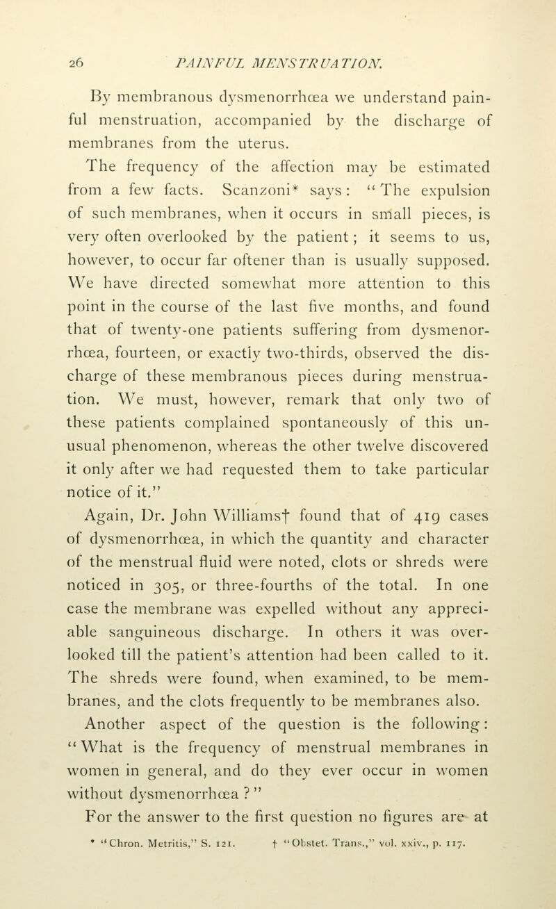 By membranous dysmenorrhcea we understand pain- ful menstruation, accompanied by the discharge of membranes from the uterus. The frequency of the affection may be estimated from a few facts. Scanzoni* says :  The expulsion of such membranes, when it occurs in small pieces, is very often overlooked by the patient; it seems to us, however, to occur far oftener than is usually supposed. We have directed somewhat more attention to this point in the course of the last five months, and found that of twenty-one patients suffering from dysmenor- rhcea, fourteen, or exactly two-thirds, observed the dis- charge of these membranous pieces during menstrua- tion. We must, however, remark that only two of these patients complained spontaneously of this un- usual phenomenon, whereas the other twelve discovered it only after we had requested them to take particular notice of it. Again, Dr. John Williamsf found that of 419 cases of dysmenorrhcea, in which the quantity and character of the menstrual fluid were noted, clots or shreds were noticed in 305, or three-fourths of the total. In one case the membrane was expelled without any appreci- able sanguineous discharge. In others it was over- looked till the patient's attention had been called to it. The shreds were found, when examined, to be mem- branes, and the clots frequently to be membranes also. Another aspect of the question is the following:  What is the frequency of menstrual membranes in women in general, and do they ever occur in women without dysmenorrhcea ?  For the answer to the first question no figures are at • ''Chron. Metritis, S. 121. \ Obstet. Trans., vol. xxiv., p. 117.