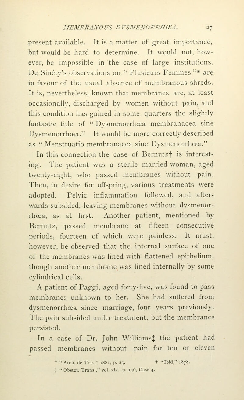 present available. It is a matter of great importance, but would be hard to determine. It would not, how- ever, be impossible in the case of large institutions. De Sinety's observations on  Plusieurs Femmes * are in favour of the usual absence of membranous shreds. It is, nevertheless, known that membranes are, at least occasionally, discharged by women without pain, and this condition has gained in some quarters the slightly fantastic title of  Dysmenorrhcea membranacea sine Dysmenorrhcea. It would be more correctly described as  Menstruatio membranacea sine Dysmenorrhcea. In this connection the case of Bernutzf is interest- ing. The patient was a sterile married woman, aged twenty-eight, who passed membranes without pain. Then, in desire for offspring, various treatments were adopted. Pelvic inflammation followed, and after- wards subsided, leaving membranes without dysmenor- rhcea, as at first. Another patient, mentioned by Bernutz, passed membrane at fifteen consecutive periods, fourteen of which were painless. It must, however, be observed that the internal surface of one of the membranes was lined with flattened epithelium, though another membranel was lined internally by some cylindrical cells. A patient of Paggi, aged forty-five, was found to pass membranes unknown to her. She had suffered from dysmenorrhcea since marriage, four years previously. The pain subsided under treatment, but the membranes persisted. In a case of Dr. John Williams^ the patient had passed membranes without pain for ten or eleven * Arch, de Toe, 1881, p. 25. + Ibid,' 1878. \  Obstet. Trans., vol. xix., p. 146, Case 4.