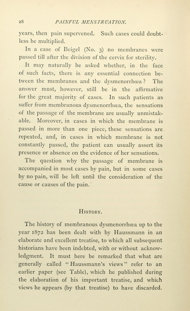 years, then pain supervened. Such cases could doubt- less be multiplied. In a case of Beigel (No. 3) no membranes were passed till after the division of the cervix for sterility. It may naturally be asked whether, in the face of such facts, there is any essential connection be- tween the membranes and the dysmenorrhcea ? The answer must, however, still be in the affirmative for the great majority of cases. In such patients as suffer from membranous dysmenorrhcea, the sensations of the passage of the membrane are usually unmistak- able. Moreover, in cases in which the membrane is passed in more than one piece, these sensations are repeated, and, in cases in which membrane is not constantly passed, the patient can usually assert its presence or absence on the evidence of her sensations. The question why the passage of membrane is accompanied in most cases by pain, but in some cases by no pain, will be left until the consideration of the cause or causes of the pain. History. The history of membranous dysmenorrhcea up to the year 1872 has been dealt with by Haussmann in an elaborate and excellent treatise, to which all subsequent historians have been indebted, with or without acknow- ledgment. It must here be remarked that what are generally called  Haussmann's views refer to an earlier paper (see Table), which he published during the elaboration of his important treatise, and which views he appears (by that treatise) to have discarded.