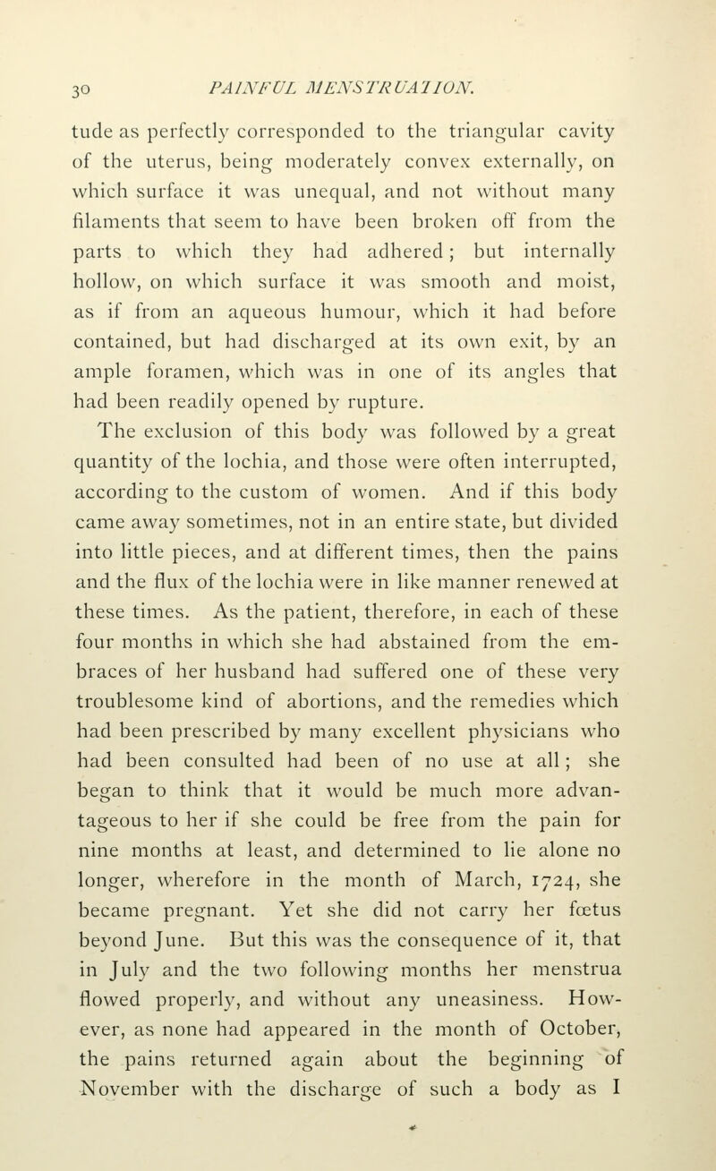 tude as perfectly corresponded to the triangular cavity of the uterus, being moderately convex externally, on which surface it was unequal, and not without many filaments that seem to have been broken off from the parts to which they had adhered; but internally hollow, on which surface it was smooth and moist, as if from an aqueous humour, which it had before contained, but had discharged at its own exit, by an ample foramen, which was in one of its angles that had been readily opened by rupture. The exclusion of this body was followed by a great quantity of the lochia, and those were often interrupted, according to the custom of women. And if this body came away sometimes, not in an entire state, but divided into little pieces, and at different times, then the pains and the flux of the lochia were in like manner renewed at these times. As the patient, therefore, in each of these four months in which she had abstained from the em- braces of her husband had suffered one of these very troublesome kind of abortions, and the remedies which had been prescribed by many excellent physicians who had been consulted had been of no use at all; she began to think that it would be much more advan- tageous to her if she could be free from the pain for nine months at least, and determined to lie alone no longer, wherefore in the month of March, 1724, she became pregnant. Yet she did not carry her foetus beyond June. But this was the consequence of it, that in July and the two following months her menstrua flowed properly, and without any uneasiness. How- ever, as none had appeared in the month of October, the pains returned again about the beginning of •November with the discharge of such a body as I