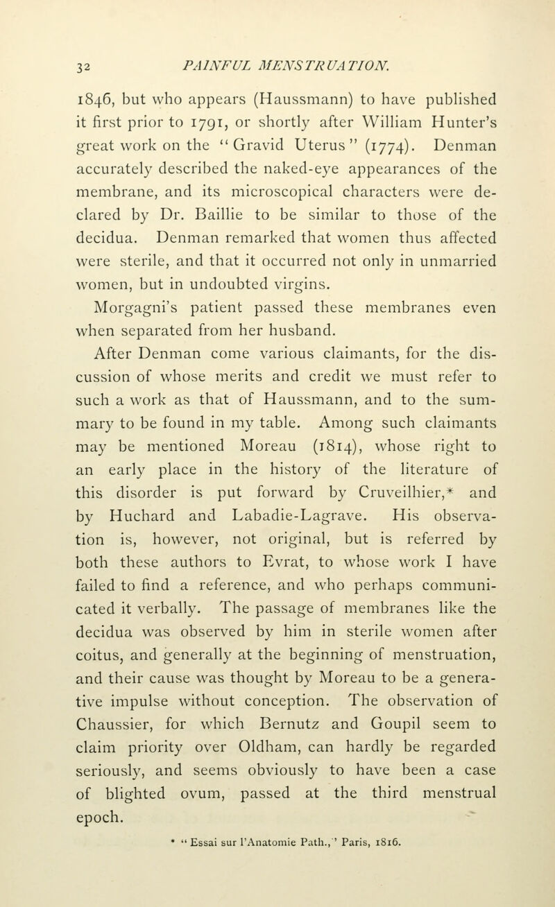 1846, but who appears (Haussmann) to have published it first prior to 1791, or shortly after William Hunter's great work on the Gravid Uterus  (1774). Denman accurately described the naked-eye appearances of the membrane, and its microscopical characters were de- clared by Dr. Baillie to be similar to those of the decidua. Denman remarked that women thus affected were sterile, and that it occurred not only in unmarried women, but in undoubted virgins. Morgagni's patient passed these membranes even when separated from her husband. After Denman come various claimants, for the dis- cussion of whose merits and credit we must refer to such a work as that of Haussmann, and to the sum- mary to be found in my table. Among such claimants may be mentioned Moreau (1814), whose right to an early place in the history of the literature of this disorder is put forward by Cruveilhier,* and by Huchard and Labadie-Lagrave. His observa- tion is, however, not original, but is referred by both these authors to Evrat, to whose work I have failed to find a reference, and who perhaps communi- cated it verbally. The passage of membranes like the decidua was observed by him in sterile women after coitus, and generally at the beginning of menstruation, and their cause was thought by Moreau to be a genera- tive impulse without conception. The observation of Chaussier, for which Bernutz and Goupil seem to claim priority over Oldham, can hardly be regarded seriously, and seems obviously to have been a case of blighted ovum, passed at the third menstrual epoch. *  Essai sur l'Anatomie Path., ' Paris, 1816.