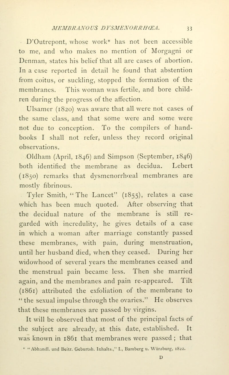 D'Outrepont, whose work* has not been accessible to me, and who makes no mention of Morgagni or Denman, states his belief that all are cases of abortion. In a case reported in detail he found that abstention from coitus, or suckling, stopped the formation of the membranes. This woman was fertile, and bore child- ren during the progress of the affection. Ulsamer (1820) was aware that all were not cases of the same class, and that some were and some were not due to conception. To the compilers of hand- books I shall not refer, unless they record original observations. -Oldham (April, 1846) and Simpson (September, 1846) both identified the membrane as decidua. Lebert (1850) remarks that dysmenorrhoeal membranes are mostly fibrinous. Tyler Smith, The Lancet (1855), relates a case which has been much quoted. After observing that the decidual nature of the membrane is still re- garded with incredulity, he gives details of a case in which a woman after marriage constantly passed these membranes, with pain, during menstruation, until her husband died, when they ceased. During her widowhood of several years the membranes ceased and the menstrual pain became less. Then she married again, and the membranes and pain re-appeared. Tilt (1861) attributed the exfoliation of the membrane to  the sexual impulse through the ovaries. He observes that these membranes are passed by virgins. It will be observed that most of the principal facts of the subject are already, at this date, established. It was known in 1861 that membranes were passed ; that *  Abhandl. und Beitr. Geburtsh. Inhalts., I., Bamberg u. Wiirzburg, 1822. D