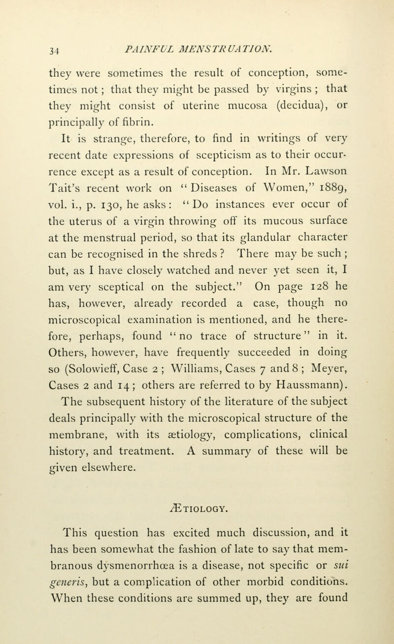 they were sometimes the result of conception, some- times not; that they might be passed by virgins ; that they might consist of uterine mucosa (decidua), or principally of fibrin. It is strange, therefore, to find in writings of very recent date expressions of scepticism as to their occur- rence except as a result of conception. In Mr. Lawson Tait's recent work on  Diseases of Women, 1889, vol. i., p. 130, he asks: Do instances ever occur of the uterus of a virgin throwing off its mucous surface at the menstrual period, so that its glandular character can be recognised in the shreds ? There may be such ; but, as I have closely watched and never yet seen it, I am very sceptical on the subject. On page 128 he has, however, already recorded a case, though no microscopical examination is mentioned, and he there- fore, perhaps, found no trace of structure in it. Others, however, have frequently succeeded in doing so (Solowieff, Case 2 ; Williams, Cases 7 and 8 ; Meyer, Cases 2 and 14; others are referred to by Haussmann). The subsequent history of the literature of the subject deals principally with the microscopical structure of the membrane, with its aetiology, complications, clinical history, and treatment. A summary of these will be given elsewhere. Etiology. This question has excited much discussion, and it has been somewhat the fashion of late to say that mem- branous dysmenorrhea is a disease, not specific or sid generis, but a complication of other morbid conditions. When these conditions are summed up, they are found