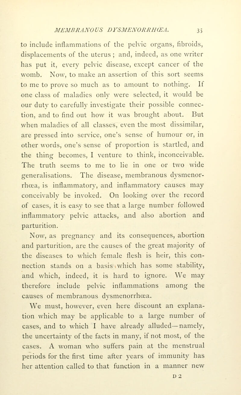 to include inflammations of the pelvic organs, fibroids, displacements of the uterus ; and, indeed, as one writer has put it, every pelvic disease, except cancer of the womb. Now, to make an assertion of this sort seems to me to prove so much as to amount to nothing. If one class of maladies only were selected, it would be our duty to carefully investigate their possible connec- tion, and to find out how it was brought about. But when maladies of all classes, even the most dissimilar, are pressed into service, one's sense of humour or, in other words, one's sense of proportion is startled, and the thing becomes, I venture to think, inconceivable. The truth seems to me to lie in one or two wide generalisations. The disease, membranous dysmenor- rhea, is inflammatory, and inflammatory causes may conceivably be invoked. On looking over the record of cases, it is easy to see that a large number followed inflammatory pelvic attacks, and also abortion and parturition. Now, as pregnancy and its consequences, abortion and parturition, are the causes of the great majority of the diseases to which female flesh is heir, this con- nection stands on a basis \ which has some stability, and which, indeed, it is hard to ignore. We may therefore include pelvic inflammations among the causes of membranous dysmenorrhcea. We must, however, even here discount an explana- tion which may be applicable to a large number of cases, and to which I have already alluded—namely, the uncertainty of the facts in many, if not most, of the cases. A woman who suffers pain at the menstrual periods for the first time after years of immunity has her attention called to that function in a manner new d 2