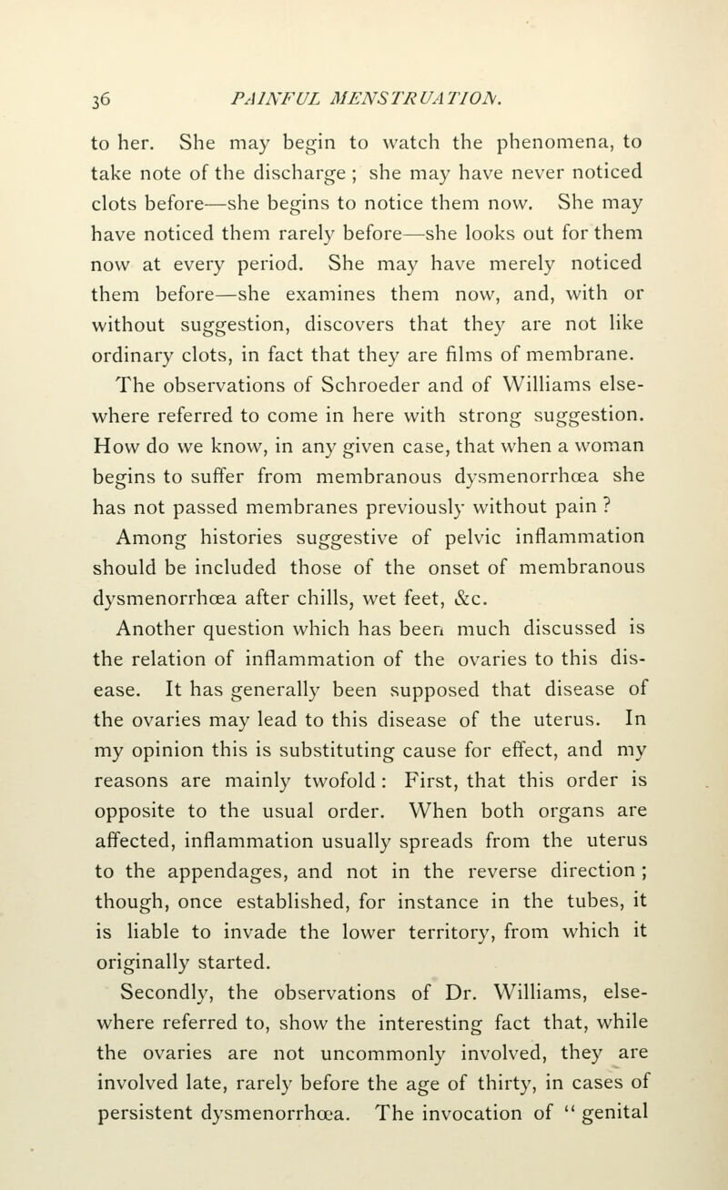 to her. She may begin to watch the phenomena, to take note of the discharge ; she may have never noticed clots before—she begins to notice them now. She may have noticed them rarely before—she looks out for them now at every period. She may have merely noticed them before—she examines them now, and, with or without suggestion, discovers that they are not like ordinary clots, in fact that they are films of membrane. The observations of Schroeder and of Williams else- where referred to come in here with strong suggestion. How do we know, in any given case, that when a woman begins to suffer from membranous dysmenorrhoea she has not passed membranes previously without pain ? Among histories suggestive of pelvic inflammation should be included those of the onset of membranous dysmenorrhcea after chills, wet feet, &c. Another question which has been much discussed is the relation of inflammation of the ovaries to this dis- ease. It has generally been supposed that disease of the ovaries may lead to this disease of the uterus. In my opinion this is substituting cause for effect, and my reasons are mainly twofold : First, that this order is opposite to the usual order. When both organs are affected, inflammation usually spreads from the uterus to the appendages, and not in the reverse direction ; though, once established, for instance in the tubes, it is liable to invade the lower territory, from which it originally started. Secondly, the observations of Dr. Williams, else- where referred to, show the interesting fact that, while the ovaries are not uncommonly involved, they are involved late, rarely before the age of thirty, in cases of persistent dysmenorrhcea. The invocation of  genital