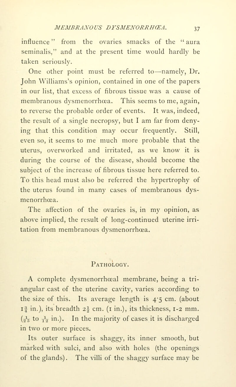 influence from the ovaries smacks of the  aura seminalis, and at the present time would hardly be taken seriously. One other point must be referred to—namely, Dr. John Williams's opinion, contained in one of the papers in our list, that excess of fibrous tissue was a cause of membranous dysmenorrhcea. This seems to me, again, to reverse the probable order of events. It was, indeed, the result of a single necropsy, but I am far from deny- ing that this condition may occur frequently. Still, even so, it seems to me much more probable that the uterus, overworked and irritated, as we know it is during the course of the disease, should become the subject of the increase of fibrous tissue here referred to. To this head must also be referred the hypertrophy of the uterus found in many cases of membranous dys- menorrhcea. The affection of the ovaries is, in my opinion, as above implied, the result of long-continued uterine irri- tation from membranous dysmenorrhea. Pathology. A complete dysmenorrhceal membrane, being a tri- angular cast of the uterine cavity, varies according to the size of this. Its average length is 4*5 cm. (about if in.), its breadth z\ cm. (1 in.), its thickness, 1-2 mm. (2*5 to j1^ in.). In the majority of cases it is discharged in two or more pieces. Its outer surface is shaggy, its inner smooth, but marked with sulci, and also with holes (the openings of the glands). The villi of the shaggy surface may be