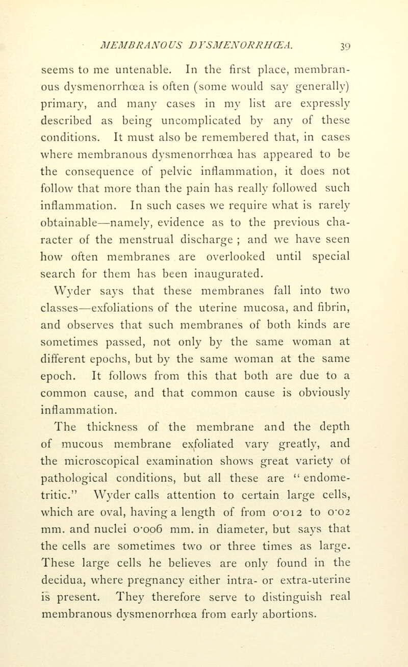 seems to me untenable. In the first place, membran- ous dysmenorrhcea is often (some would say generally) primary, and many cases in my list are expressly described as being uncomplicated by any of these conditions. It must also be remembered that, in cases where membranous dysmenorrhcea has appeared to be the consequence of pelvic inflammation, it does not follow that more than the pain has really followed such inflammation. In such cases we require what is rarely obtainable—namely, evidence as to the previous cha- racter of the menstrual discharge ; and we have seen how often membranes are overlooked until special search for them has been inaugurated. VVyder says that these membranes fall into two classes—exfoliations of the uterine mucosa, and fibrin, and observes that such membranes of both kinds are sometimes passed, not only by the same woman at different epochs, but by the same woman at the same epoch. It follows from this that both are due to a common cause, and that common cause is obviously inflammation. The thickness of the membrane and the depth of mucous membrane exfoliated vary greatly, and the microscopical examination shows great variety of pathological conditions, but all these are  endome- tritic. Wyder calls attention to certain large cells, which are oval, having a length of from 0*012 to 0*02 mm. and nuclei 0*006 mm. in diameter, but says that the cells are sometimes two or three times as large. These large cells he believes are only found in the decidua, where pregnancy either intra- or extra-uterine is present. They therefore serve to distinguish real membranous dysmenorrhcea from early abortions.