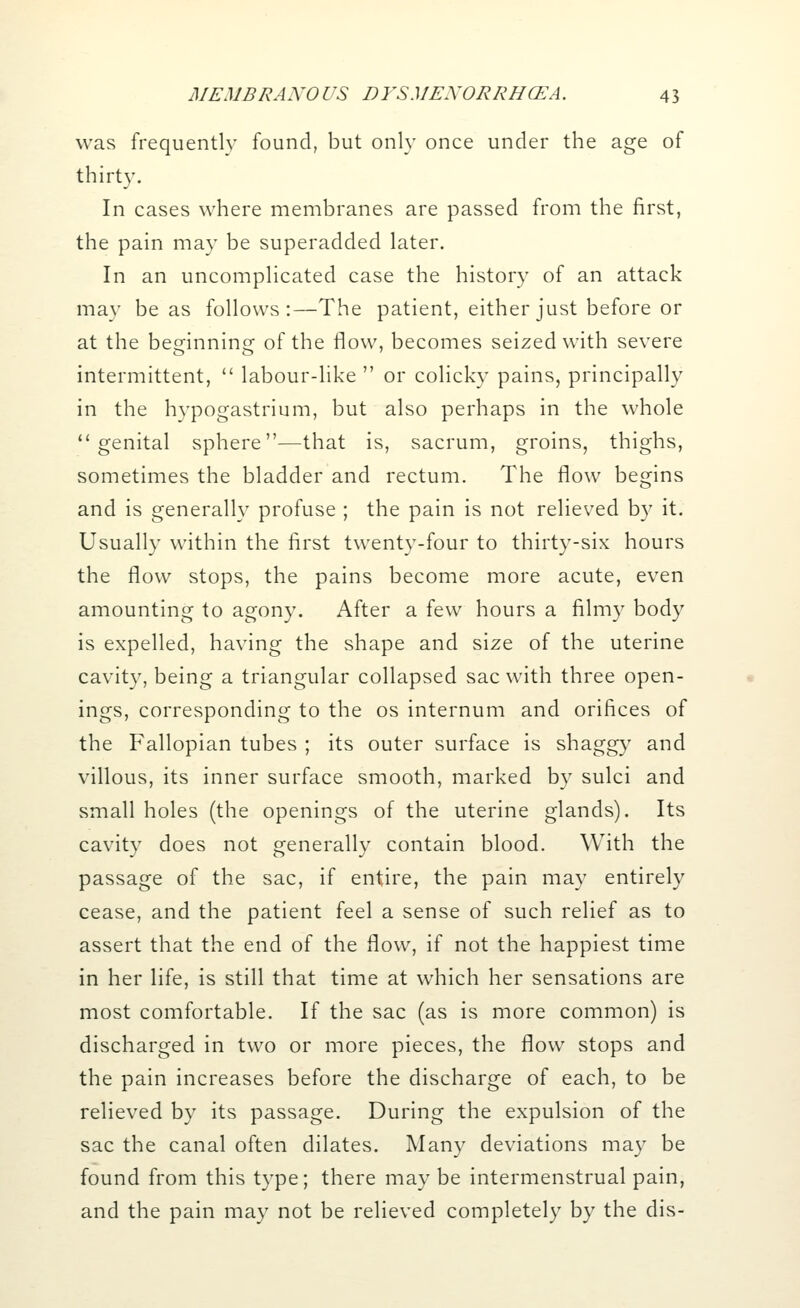 was frequently found, but only once under the age of thirty. In cases where membranes are passed from the first, the pain may be superadded later. In an uncomplicated case the history of an attack may be as follows:—The patient, either just before or at the besfinnino; of the flow, becomes seized with severe intermittent,  labour-like  or colicky pains, principally in the hvpogastrium, but also perhaps in the whole genital sphere—that is, sacrum, groins, thighs, sometimes the bladder and rectum. The flow begins and is generally profuse ; the pain is not relieved by it. Usually within the first twenty-four to thirty-six hours the flow stops, the pains become more acute, even amounting to agony. After a few hours a filmy body is expelled, having the shape and size of the uterine cavity, being a triangular collapsed sac with three open- ings, corresponding to the os internum and orifices of the Fallopian tubes ; its outer surface is shaggy and villous, its inner surface smooth, marked by sulci and small holes (the openings of the uterine glands). Its cavity does not generally contain blood. With the passage of the sac, if entire, the pain may entirely cease, and the patient feel a sense of such relief as to assert that the end of the flow, if not the happiest time in her life, is still that time at which her sensations are most comfortable. If the sac (as is more common) is discharged in two or more pieces, the flow stops and the pain increases before the discharge of each, to be relieved by its passage. During the expulsion of the sac the canal often dilates. Many deviations may be found from this type; there may be intermenstrual pain, and the pain may not be relieved completely by the dis-