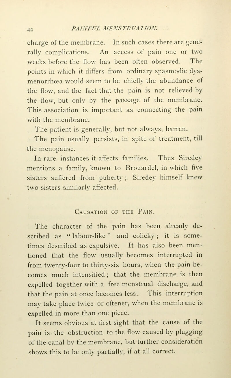 charge of the membrane. In such cases there are gene- rally complications. An access of pain one or two weeks before the flow has been often observed. The points in which it differs from ordinary spasmodic dys- menorrhea would seem to be chiefly the abundance of the flow, and the fact that the pain is not relieved by the flow, but only by the passage of the membrane. This association is important as connecting the pain with the membrane. The patient is generally, but not always, barren. The pain usually persists, in spite of treatment, till the menopause. In rare instances it affects families. Thus Siredey mentions a family, known to Brouardel, in which five sisters suffered from puberty ; Siredey himself knew two sisters similarly affected. Causation of the Pain. The character of the pain has been already de- scribed as  labour-like  and colicky; it is some- times described as expulsive. It has also been men- tioned that the flow usually becomes interrupted in from twenty-four to thirty-six hours, when the pain be- comes much intensified ; that the membrane is then expelled together with a free menstrual discharge, and that the pain at once becomes less. This interruption may take place twice or oftener, when the membrane is expelled in more than one piece. It seems obvious at first sight that the cause of the pain is the obstruction to the flow caused by plugging of the canal by the membrane, but further consideration shows this to be only partially, if at all correct.