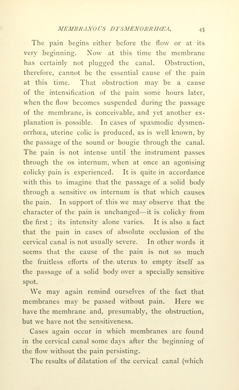 The pain begins either before the flow or at its very beginning. Now at this time the membrane has certainly not plugged the canal. Obstruction, therefore, cannot be the essential cause of the pain at this time. That obstruction may be a cause of the intensification of the pain some hours later, when the flow becomes suspended during the passage of the membrane, is conceivable, and yet another ex- planation is possible. In cases of spasmodic dysmen- orrhcea, uterine colic is produced, as is well known, by the passage of the sound or bougie through the canal. The pain is not intense until the instrument passes through the os internum, when at once an agonising colicky pain is experienced. It is quite in accordance with this to imagine that the passage of a solid body through a sensitive os internum is that which causes the pain. In support of this we may observe that the character of the pain is unchanged—it is colicky from the first ; its intensity alone varies. It is also a fact that the pain in cases of absolute occlusion of the cervical canal is not usually severe. In other words it seems that the cause of the pain is not so much the fruitless efforts of the* uterus to empty itself as the passage of a solid body over a specially sensitive spot. We may again remind ourselves of the fact that membranes may be passed without pain. Here we have the membrane and, presumably, the obstruction, but we have not the sensitiveness. Cases again occur in which membranes are found in the cervical canal some days after the beginning of the flow without the pain persisting. The results of dilatation of the cervical canal (which