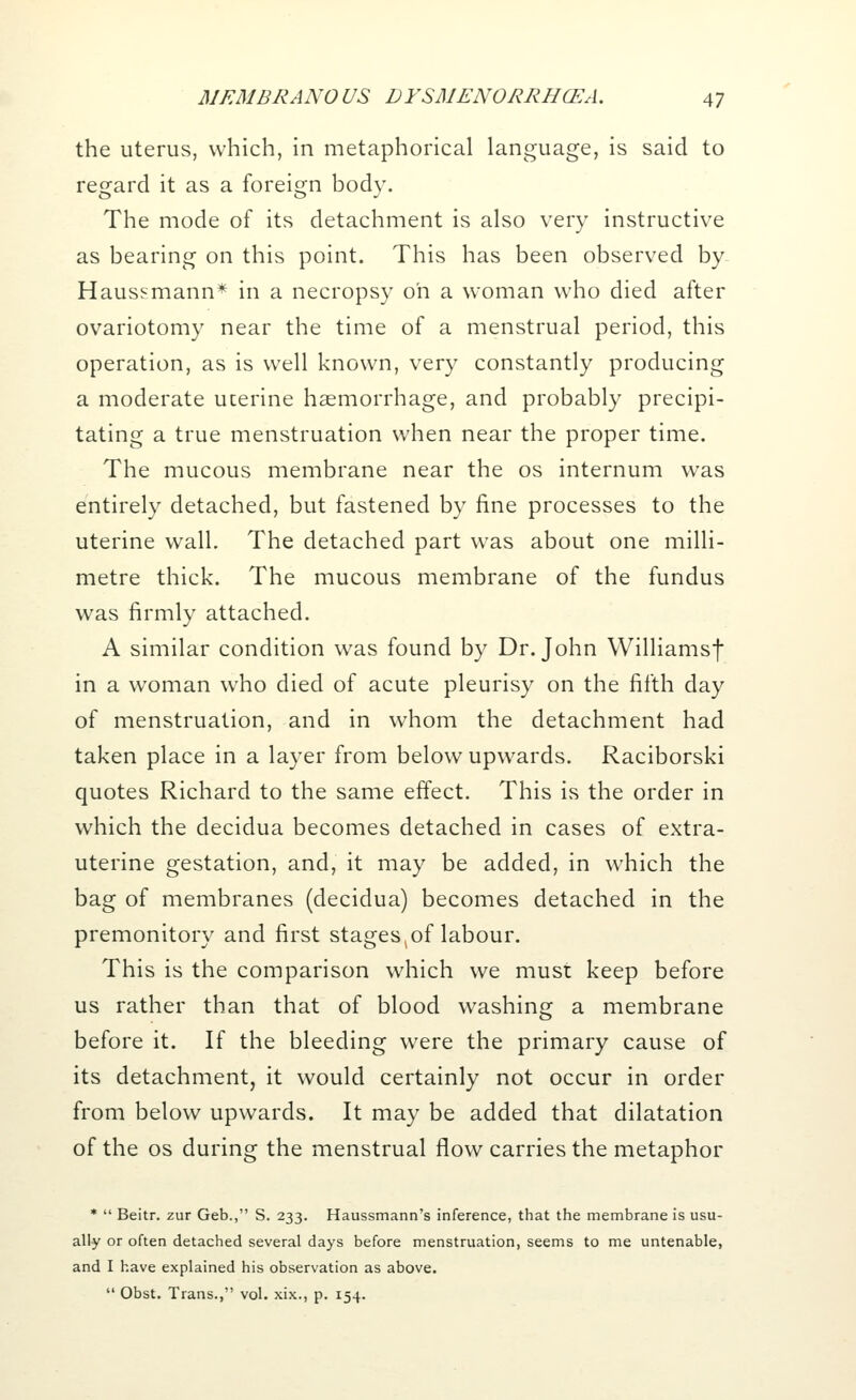 the uterus, which, in metaphorical language, is said to regard it as a foreign body. The mode of its detachment is also very instructive as bearing on this point. This has been observed by- Haussmann* in a necropsy on a woman who died after ovariotomy near the time of a menstrual period, this operation, as is well known, very constantly producing a moderate ucerine haemorrhage, and probably precipi- tating a true menstruation when near the proper time. The mucous membrane near the os internum was entirely detached, but fastened by fine processes to the uterine wall. The detached part was about one milli- metre thick. The mucous membrane of the fundus was firmly attached. A similar condition was found by Dr. John Williamsf in a woman who died of acute pleurisy on the fifth day of menstruation, and in whom the detachment had taken place in a layer from below upwards. Raciborski quotes Richard to the same effect. This is the order in which the decidua becomes detached in cases of extra- uterine gestation, and, it may be added, in which the bag of membranes (decidua) becomes detached in the premonitory and first stages^of labour. This is the comparison which we must keep before us rather than that of blood washing a membrane before it. If the bleeding were the primary cause of its detachment, it would certainly not occur in order from below upwards. It may be added that dilatation of the os during the menstrual flow carries the metaphor *  Beitr. zur Geb., S. 233. Haussmann's inference, that the membrane is usu- ally or often detached several days before menstruation, seems to me untenable, and I have explained his observation as above.  Obst. Trans., vol. xix., p. 154.