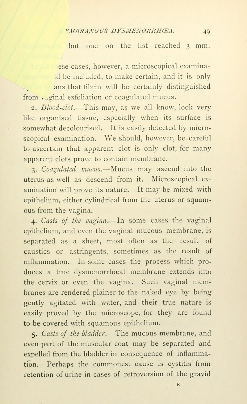 but one on the list reached 3 mm. ese cases, however, a microscopical examina- td be included, to make certain, and it is only ans that fibrin will be certainly distinguished from v ..ginal exfoliation or coagulated mucus. 2. Blood-clot.—This may, as we all know, look very like organised tissue, especially when its surface is somewhat decolourised. It is easily detected by micro- scopical examination. We should, however, be careful to ascertain that apparent clot is only clot, for many apparent clots prove to contain membrane. 3. Coagulated mucus.—Mucus may ascend into the uterus as well as descend from it. Microscopical ex- amination will prove its nature. It may be mixed with epithelium, either cylindrical from the uterus or squam- ous from the vagina. 4. Casts of the vagina.—In some cases the vaginal epithelium, and even the vaginal mucous membrane, is separated as a sheet, most often as the result of caustics or astringents, sometimes as the result of inflammation. In some cases the process which pro- duces a true dysmenorrhoeal membrane extends into the cervix or even the vagina. Such vaginal mem- branes are rendered plainer to the naked eye by being gently agitated with water, and their true nature is easily proved by the microscope, for they are found to be covered with squamous epithelium. 5. Casts of the bladder.—The mucous membrane, and even part of the muscular coat may be separated and expelled from the bladder in consequence of inflamma- tion. Perhaps the commonest cause is cystitis from retention of urine in cases of retroversion of the gravid E