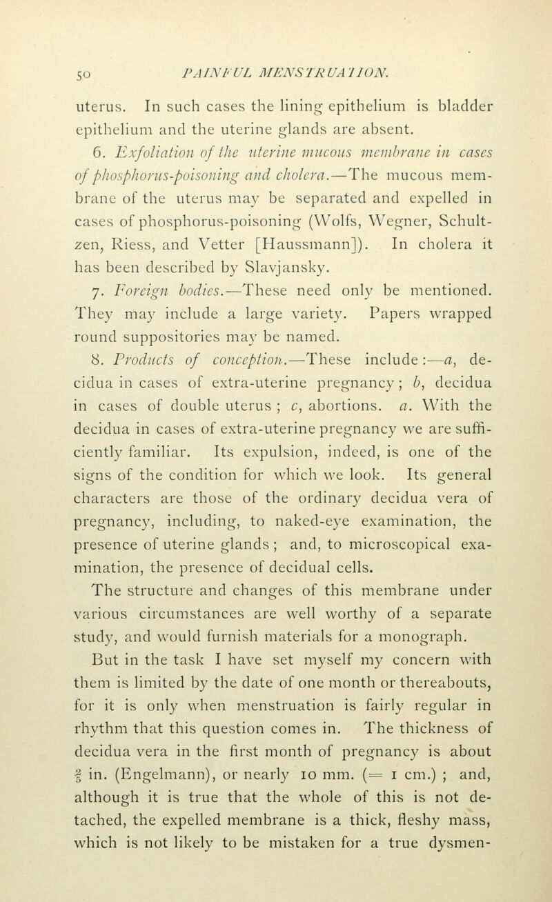 uterus. In such cases the lining epithelium is bladder epithelium and the uterine glands are absent. 6. Exfoliation of the uterine mucous membrane in cases of phosphorus-poisoning and cholera.—The mucous mem- brane of the uterus may be separated and expelled in cases of phosphorus-poisoning (Wolfs, Wegner, Schult- zen, Riess, and Vetter [Haussmann]). In cholera it has been described by Slavjansky. 7. Foreign bodies.—These need only be mentioned. They may include a large variety. Papers wrapped round suppositories may be named. 8. Products of conception.—These include :—a, de- cidua in cases of extra-uterine pregnancy ; b, decidua in cases of double uterus ; c, abortions, a. With the decidua in cases of extra-uterine pregnancy we are suffi- ciently familiar. Its expulsion, indeed, is one of the signs of the condition for which we look. Its general characters are those of the ordinary decidua vera of pregnancy, including, to naked-eye examination, the presence of uterine glands ; and, to microscopical exa- mination, the presence of decidual cells. The structure and changes of this membrane under various circumstances are well worthy of a separate study, and would furnish materials for a monograph. But in the task I have set myself my concern with them is limited by the date of one month or thereabouts, for it is only when menstruation is fairly regular in rhythm that this question comes in. The thickness of decidua vera in the first month of pregnancy is about § in. (Engelmann), or nearly 10 mm. (= 1 cm.) ; and, although it is true that the whole of this is not de- tached, the expelled membrane is a thick, fleshy mass, which is not likely to be mistaken for a true dysmen-