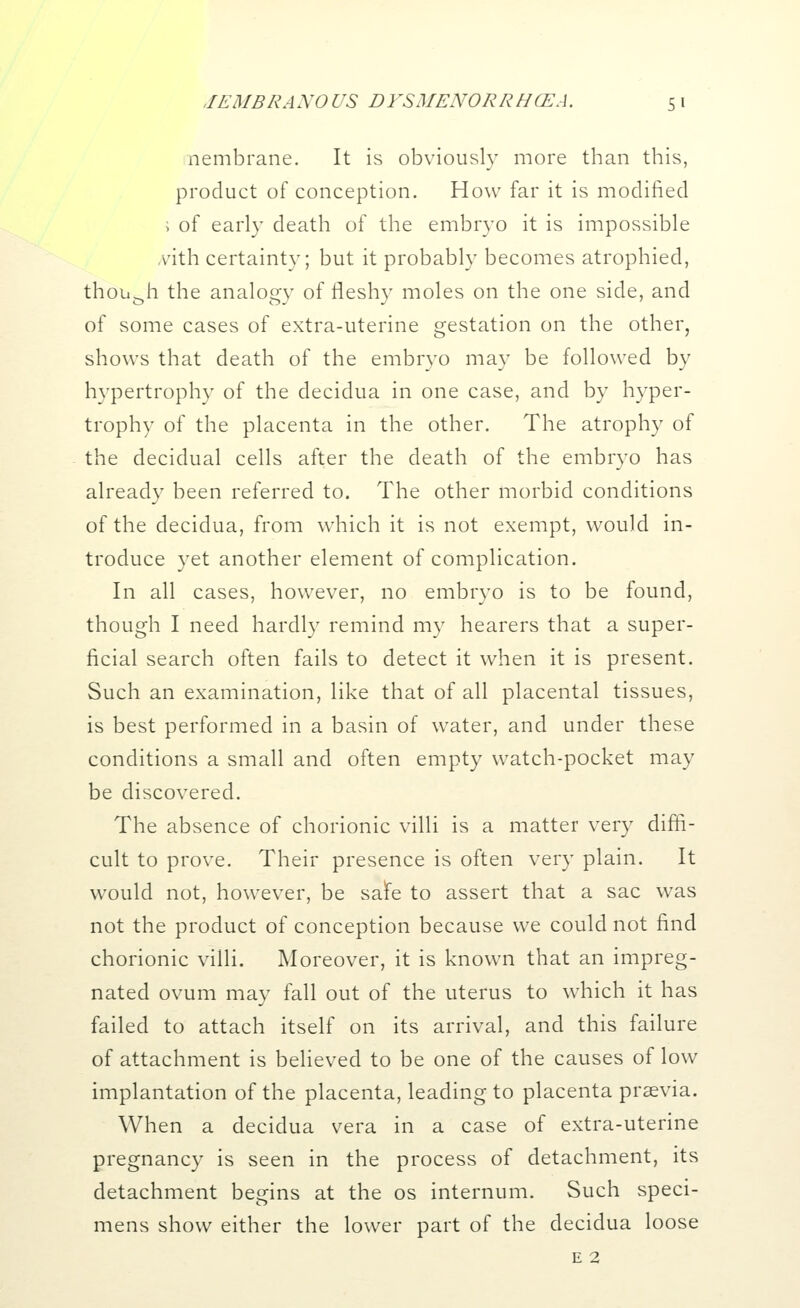 nembrane. It is obviously more than this, product of conception. How far it is modified ; of early death of the embryo it is impossible \ith certainty; but it probably becomes atrophied, though the analogy of fleshy moles on the one side, and of some cases of extra-uterine gestation on the other, shows that death of the embryo may be followed by hypertrophy of the decidua in one case, and by hyper- trophy of the placenta in the other. The atrophy of the decidual cells after the death of the embryo has already been referred to. The other morbid conditions of the decidua, from which it is not exempt, would in- troduce yet another element of complication. In all cases, however, no embryo is to be found, though I need hardly remind my hearers that a super- ficial search often fails to detect it when it is present. Such an examination, like that of all placental tissues, is best performed in a basin of water, and under these conditions a small and often empty watch-pocket may be discovered. The absence of chorionic villi is a matter very diffi- cult to prove. Their presence is often very plain. It would not, however, be safe to assert that a sac was not the product of conception because we could not find chorionic villi. Moreover, it is known that an impreg- nated ovum may fall out of the uterus to which it has failed to attach itself on its arrival, and this failure of attachment is believed to be one of the causes of low implantation of the placenta, leading to placenta prsevia. When a decidua vera in a case of extra-uterine pregnancy is seen in the process of detachment, its detachment begins at the os internum. Such speci- mens show either the lower part of the decidua loose e 2