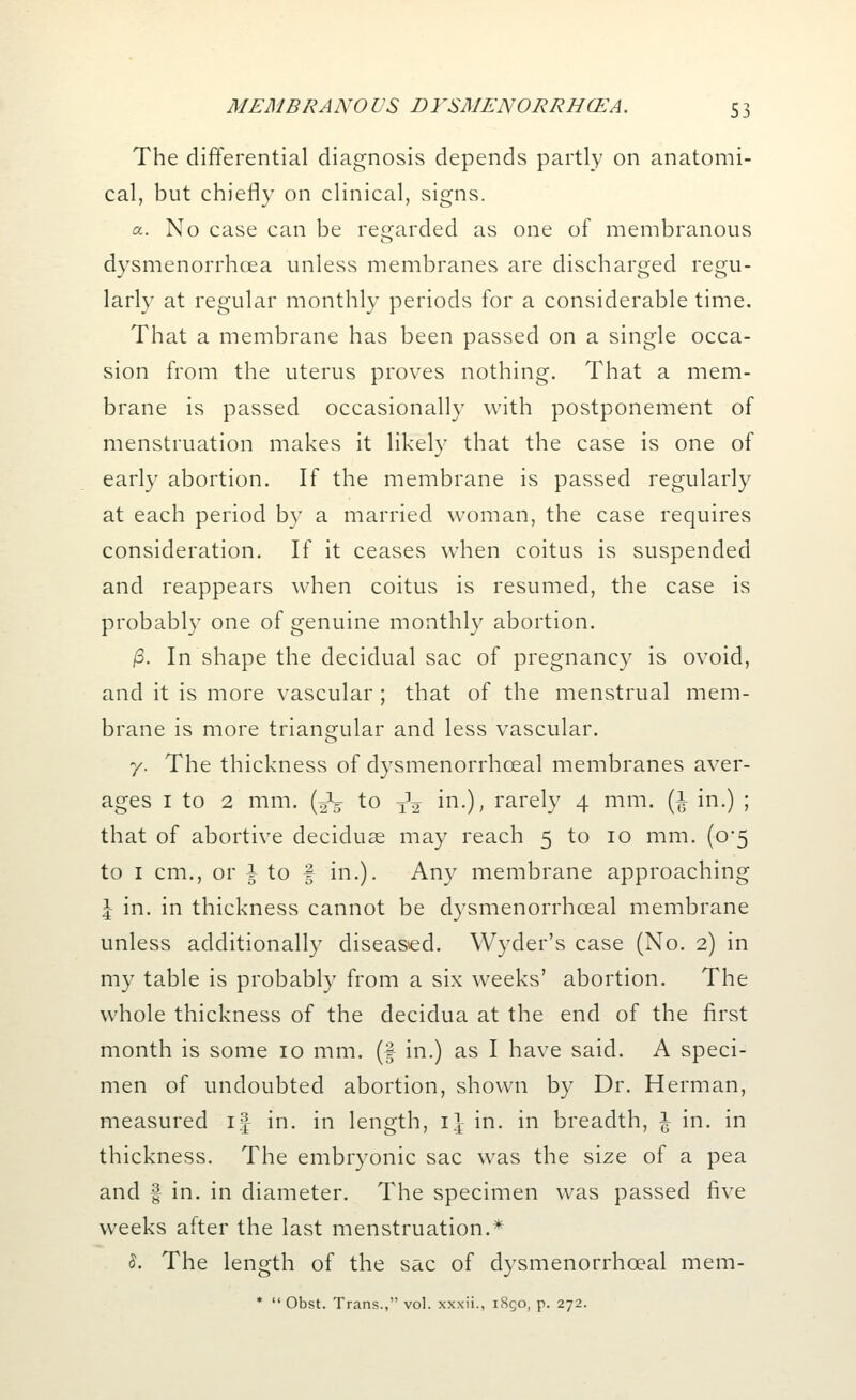 The differential diagnosis depends partly on anatomi- cal, but chiefly on clinical, signs. a. No case can be regarded as one of membranous dysmenorrhcea unless membranes are discharged regu- larly at regular monthly periods for a considerable time. That a membrane has been passed on a single occa- sion from the uterus proves nothing. That a mem- brane is passed occasionally with postponement of menstruation makes it likely that the case is one of early abortion. If the membrane is passed regularly at each period by a married woman, the case requires consideration. If it ceases when coitus is suspended and reappears when coitus is resumed, the case is probably one of genuine monthly abortion. /3. In shape the decidual sac of pregnancy is ovoid, and it is more vascular; that of the menstrual mem- brane is more triangular and less vascular. 7. The thickness of dysmenorrhoeal membranes aver- ages 1 to 2 mm. (J- to xV in.), rarely 4 mm. (1 in.) ; that of abortive deciduas may reach 5 to 10 mm. (0*5 to 1 cm., or i to f in.). Any membrane approaching \ in. in thickness cannot be dysmenorrhoeal membrane unless additionally diseased. Wyder's case (No. 2) in my table is probably from a six weeks' abortion. The whole thickness of the decidua at the end of the first month is some 10 mm. (f in.) as I have said. A speci- men of undoubted abortion, shown by Dr. Herman, measured if in. in length, 1] in. in breadth, \ in. in thickness. The embryonic sac was the size of a pea and f in. in diameter. The specimen was passed five weeks after the last menstruation.* 5. The length of the sac of dysmenorrhoeal mem- *  Obst. Trans., vol. xxxii., 1850, p. 272.