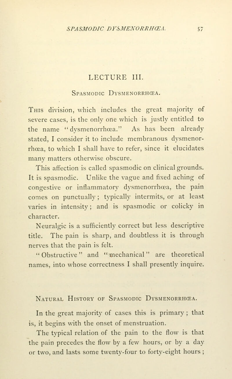 LECTURE III. Spasmodic Dysmenorrhea. This division, which includes the great majority of severe cases, is the only one which is justly entitled to the name  dysmenorrhea. As has been already stated, I consider it to include membranous dysmenor- rhea, to which I shall have to refer, since it elucidates many matters otherwise obscure. This affection is called spasmodic on clinical grounds. It is spasmodic. Unlike the vague and fixed aching of congestive or inflammatory dysmenorrhea, the pain comes on punctually; typically intermits, or at least varies in intensity; and is spasmodic or colicky in character. Neuralgic is a sufficiently correct but less descriptive title. The pain is sharp, and doubtless it is through nerves that the pain is felt. Obstructive and mechanical are theoretical names, into whose correctness I shall presently inquire. Natural History of Spasmodic Dysmenorrhoea. In the great majority of cases this is primary ; that is, it begins with the onset of menstruation. The typical relation of the pain to the flow is that the pain precedes the flow by a few hours, or by a day or two, and lasts some twenty-four to forty-eight hours ;