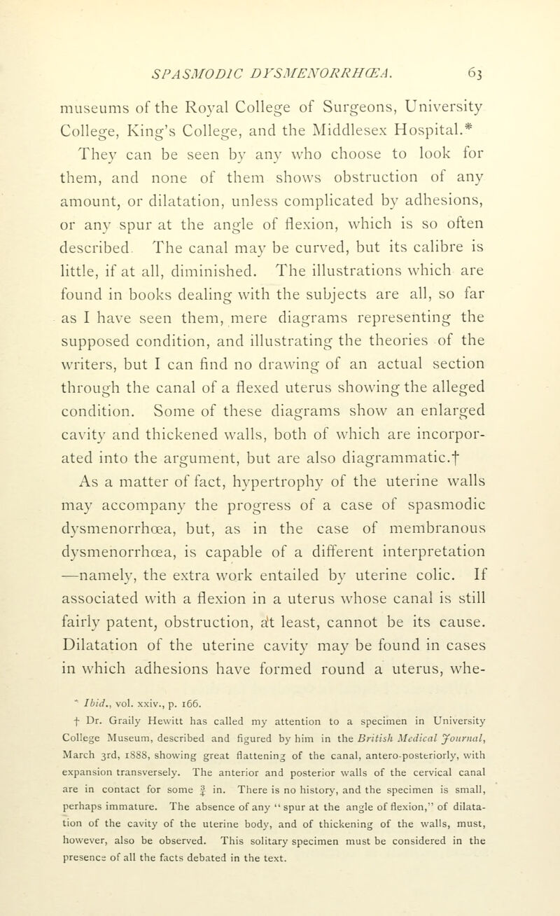 museums of the Royal College of Surgeons, University College, King's College, and the Middlesex Hospital.* They can be seen by any who choose to look for them, and none of them shows obstruction of any amount, or dilatation, unless complicated by adhesions, or any spur at the angle of flexion, which is so often described. The canal may be curved, but its calibre is little, if at all, diminished. The illustrations which are found in books dealing with the subjects are all, so far as I have seen them, mere diagrams representing the supposed condition, and illustrating the theories of the writers, but I can find no drawing of an actual section through the canal of a flexed uterus showing the alleged condition. Some of these diagrams show an enlarged cavity and thickened walls, both of which are incorpor- ated into the argument, but are also diagrammatic.f As a matter of fact, hypertrophy of the uterine walls may accompany the progress of a case of spasmodic dysmenorrhea, but, as in the case of membranous dysmenorrhcea, is capable of a different interpretation —namely, the extra work entailed by uterine colic. If associated with a flexion in a uterus whose canal is still fairly patent, obstruction, a*t least, cannot be its cause. Dilatation of the uterine cavity may be found in cases in which adhesions have formed round a uterus, whe- Ibid., vol. xxiv., p. 166. f Dr. Graily Hewitt has called my attention to a specimen in University College Museum, described and figured by him in the British Medical Journal, March 3rd, 1888, showing great flattening of the canal, antero-posteriorly, with expansion transversely. The anterior and posterior walls of the cervical canal are in contact for some J in. There is no history, and the specimen is small, perhaps immature. The absence of any spur at the angle of flexion, of dilata- tion of the cavity of the uterine body, and of thickening of the walls, must, however, also be observed. This solitary specimen must be considered in the presence of all the facts debated in the text.