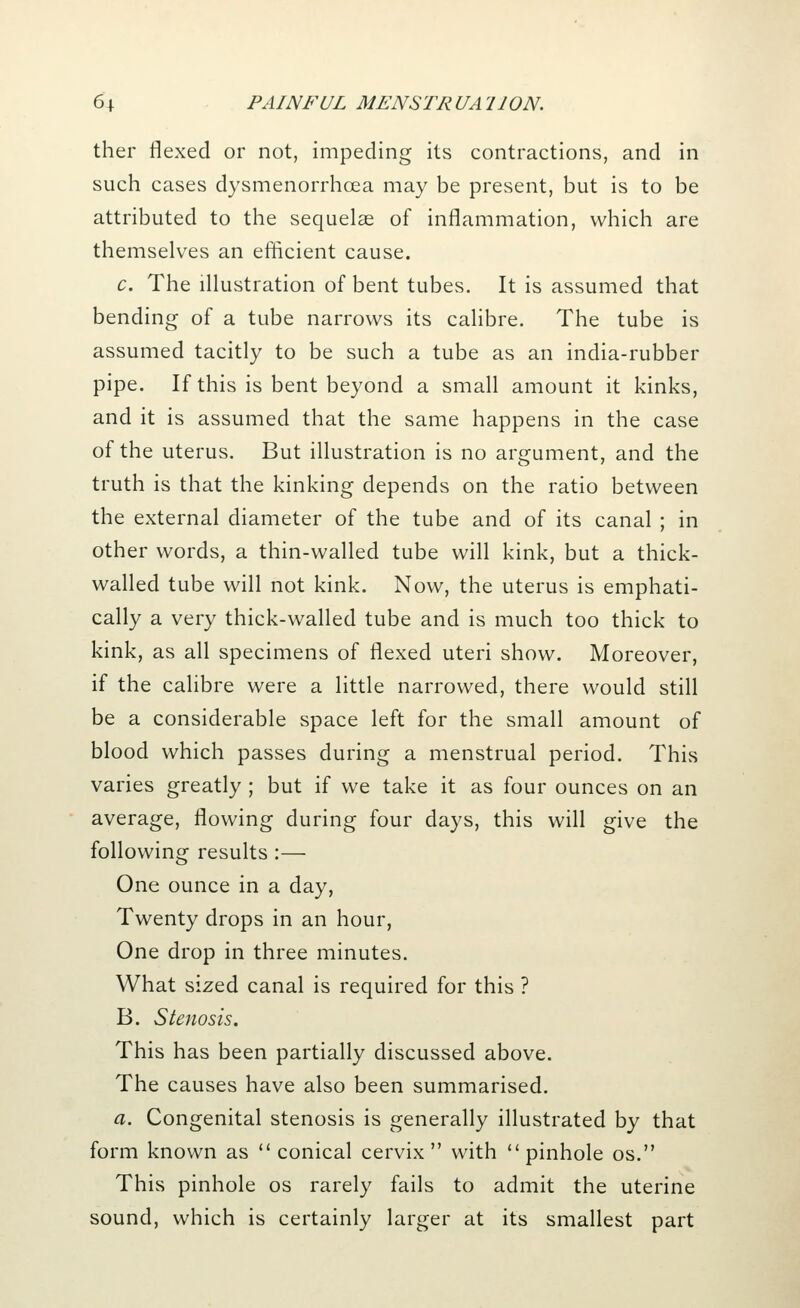 ther flexed or not, impeding its contractions, and in such cases dysmenorrhcea may be present, but is to be attributed to the sequelae of inflammation, which are themselves an efficient cause. c. The illustration of bent tubes. It is assumed that bending of a tube narrows its calibre. The tube is assumed tacitly to be such a tube as an india-rubber pipe. If this is bent beyond a small amount it kinks, and it is assumed that the same happens in the case of the uterus. But illustration is no argument, and the truth is that the kinking depends on the ratio between the external diameter of the tube and of its canal ; in other words, a thin-walled tube will kink, but a thick- walled tube will not kink. Now, the uterus is emphati- cally a very thick-walled tube and is much too thick to kink, as all specimens of flexed uteri show. Moreover, if the calibre were a little narrowed, there would still be a considerable space left for the small amount of blood which passes during a menstrual period. This varies greatly ; but if we take it as four ounces on an average, flowing during four days, this will give the following results:— One ounce in a day, Twenty drops in an hour, One drop in three minutes. What sized canal is required for this ? B. Stenosis. This has been partially discussed above. The causes have also been summarised. a. Congenital stenosis is generally illustrated by that form known as conical cervix with pinhole os. This pinhole os rarely fails to admit the uterine sound, which is certainly larger at its smallest part